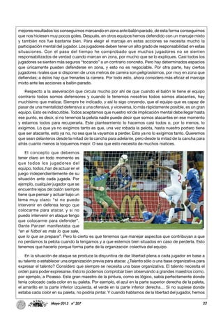 22Mayo-2013 nº 207
mejores resultados los conseguimos marcando en zona ante balón parado, de esta forma conseguimos
que nos hiciesen muy pocos goles. Después, en otros equipos hemos defendido con un marcaje mixto
y también nos fue bastante bien. Para elegir el marcaje en estas acciones se necesita mucho la
participación mental del jugador. Los jugadores deben tener un alto grado de responsabilidad en estas
situaciones. Con el paso del tiempo he comprobado que muchos jugadores no se sienten
responsabilizados de verdad cuando marcan en zona, por mucho que se lo expliques. Casi todos los
jugadores se sienten más seguros “tocando” a un contrario concreto. Pero hay determinados espacios
que únicamente pueden defenderse en zona, y esto no es negociable. Por otra parte, hay ciertos
jugadores rivales que si disponen de unos metros de carrera son peligrosísimos, por muy en zona que
defiendas; a éstos hay que frenarles la carrera. Por todo esto, ahora considero más eficaz el marcaje
mixto ante las acciones a balón parado.
Respecto a la aseveración que circula mucho por ahí de que cuando el balón le tiene el equipo
contrario todos somos defensores y cuando le tenemos nosotros todos somos atacantes, hay
muchísimo que matizar. Siempre he indicado, y así lo sigo creyendo, que el equipo que es capaz de
pasar de una mentalidad defensiva a una ofensiva, y viceversa, lo más rápidamente posible, es un gran
equipo. Esto es indiscutible. Todos aceptamos que nuestro rol de implicación mental debe llegar hasta
ese punto, es decir, si no tenemos la pelota nadie puede decir que somos atacantes en ese momento
y estamos todos para recuperarla. Este planteamiento lo hacemos casi todos o, por lo menos, lo
exigimos. Lo que ya no exigimos tanto es que, una vez robada la pelota, hasta nuestro portero tiene
que ser atacante, esto ya no, no sea que la vayamos a perder. Esto ya no lo exigimos tanto. Queremos
que sean delanteros desde la mitad de la cancha para adelante, pero desde la mitad de la cancha para
atrás cuanto menos la toquemos mejor. O sea que esto necesita de muchos matices.
El concepto que debemos
tener claro en todo momento es
que todos los jugadores del
equipo, todos, han de actuar en el
juego independientemente de su
situación ante cada jugada. Por
ejemplo, cualquier jugador que se
encuentre lejos del balón siempre
tiene que pensar y actuar bajo un
lema muy claro: “si no puedo
intervenir en defensa tengo que
colocarme para atacar, y si no
puedo intervenir en ataque tengo
que colocarme para defender”.
Dante Panzeri manifestaba que
“en el fútbol es más lo que sale,
que lo que se prepara”. Pero lo cierto es que tenemos que manejar aspectos que contribuyan a que
no perdamos la pelota cuando la tengamos y a que estemos bien situados en caso de perderla. Esto
tenemos que hacerlo porque forma parte de la organización colectiva del equipo.
En la situación de ataque se produce la disyuntiva de dar libertad plena a cada jugador en base a
su talento o establecer una organización previa para atacar. ¿Talento sólo o una base organizativa para
expresar el talento? Considero que siempre se necesita una base organizativa. El talento necesita el
orden para poder expresarse. Esto lo podemos comprobar bien observando a grandes maestros como,
por ejemplo, a Picasso. Este gran maestro de la pintura, como es lógico, sabía perfectamente donde
tenía colocado cada color en su paleta. Por ejemplo, el azul en la parte superior derecha de la paleta,
el amarillo en la parte inferior izquierda, el verde en la parte inferior derecha… Si no supiese donde
estaba cada color en su paleta, no podría pintar. Y cuando hablamos de la libertad del jugador, hemos
 