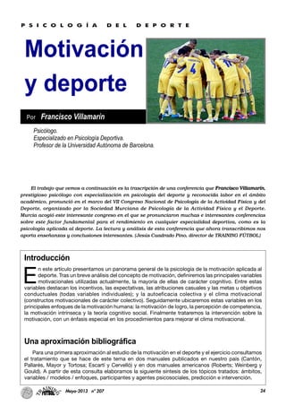 24Mayo-2013 nº 207
Motivación
y deporte
Introducción
E
n este artículo presentamos un panorama general de la psicología de la motivación aplicada al
deporte. Tras un breve análisis del concepto de motivación, definiremos las principales variables
motivacionales utilizadas actualmente, la mayoría de ellas de carácter cognitivo. Entre estas
variables destacan los incentivos, las expectativas, las atribuciones casuales y las metas u objetivos
conductuales (todas variables individuales); y la autoeficacia colectiva y el clima motivacional
(constructos motivacionales de carácter colectivo). Seguidamente ubicaremos estas variables en los
principales enfoques de la motivación humana: la motivación de logro, la percepción de competencia,
la motivación intrínseca y la teoría cognitivo social. Finalmente trataremos la intervención sobre la
motivación, con un énfasis especial en los procedimientos para mejorar el clima motivacional.
Una aproximación bibliográfica
Para una primera aproximación al estudio de la motivación en el deporte y el ejercicio consultamos
el tratamiento que se hace de este tema en dos manuales publicados en nuestro país (Cantón,
Pallarés, Mayor y Tortosa; Escartí y Cervelló) y en dos manuales americanos (Roberts; Weinberg y
Gould). A partir de esta consulta elaboramos la siguiente síntesis de los tópicos tratados: ámbitos,
variables / modelos / enfoques, participantes y agentes psicosociales, predicción e intervención.
Psicólogo.
Especializado en Psicología Deportiva.
Profesor de la Universidad Autónoma de Barcelona.
Por Francisco Villamarín
P S I C O L O G Í A D E L D E P O R T E
El trabajo que vemos a continuación es la trascripción de una conferencia que Francisco Villamarín,
prestigioso psicólogo con especialización en psicología del deporte y reconocida labor en el ámbito
académico, pronunció en el marco del VII Congreso Nacional de Psicología de la Actividad Física y del
Deporte, organizado por la Sociedad Murciana de Psicología de la Actividad Física y el Deporte.
Murcia acogió este interesante congreso en el que se pronunciaron muchas e interesantes conferencias
sobre este factor fundamental para el rendimiento en cualquier especialidad deportiva, como es la
psicología aplicada al deporte. La lectura y análisis de esta conferencia que ahora transcribimos nos
aporta enseñanzas y conclusiones interesantes. (Jesús Cuadrado Pino, director de TRAINING FÚTBOL)
 