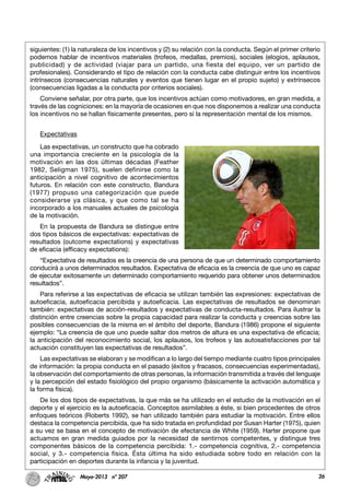 26Mayo-2013 nº 207
siguientes: (1) la naturaleza de los incentivos y (2) su relación con la conducta. Según el primer criterio
podemos hablar de incentivos materiales (trofeos, medallas, premios), sociales (elogios, aplausos,
publicidad) y de actividad (viajar para un partido, una fiesta del equipo, ver un partido de
profesionales). Considerando el tipo de relación con la conducta cabe distinguir entre los incentivos
intrínsecos (consecuencias naturales y eventos que tienen lugar en el propio sujeto) y extrínsecos
(consecuencias ligadas a la conducta por criterios sociales).
Conviene señalar, por otra parte, que los incentivos actúan como motivadores, en gran medida, a
través de las cogniciones: en la mayoría de ocasiones en que nos disponemos a realizar una conducta
los incentivos no se hallan físicamente presentes, pero sí la representación mental de los mismos.
Expectativas
Las expectativas, un constructo que ha cobrado
una importancia creciente en la psicología de la
motivación en las dos últimas décadas (Feather
1982, Seligman 1975), suelen definirse como la
anticipación a nivel cognitivo de acontecimientos
futuros. En relación con este constructo, Bandura
(1977) propuso una categorización que puede
considerarse ya clásica, y que como tal se ha
incorporado a los manuales actuales de psicología
de la motivación.
En la propuesta de Bandura se distingue entre
dos tipos básicos de expectativas: expectativas de
resultados (outcome expectations) y expectativas
de eficacia (efficacy expectations):
“Expectativa de resultados es la creencia de una persona de que un determinado comportamiento
conducirá a unos determinados resultados. Expectativa de eficacia es la creencia de que uno es capaz
de ejecutar exitosamente un determinado comportamiento requerido para obtener unos determinados
resultados”.
Para referirse a las expectativas de eficacia se utilizan también las expresiones: expectativas de
autoeficacia, autoeficacia percibida y autoeficacia. Las expectativas de resultados se denominan
también: expectativas de acción-resultados y expectativas de conducta-resultados. Para ilustrar la
distinción entre creencias sobre la propia capacidad para realizar la conducta y creencias sobre las
posibles consecuencias de la misma en el ámbito del deporte, Bandura (1986) propone el siguiente
ejemplo: “La creencia de que uno puede saltar dos metros de altura es una expectativa de eficacia;
la anticipación del reconocimiento social, los aplausos, los trofeos y las autosatisfacciones por tal
actuación constituyen las expectativas de resultados”.
Las expectativas se elaboran y se modifican a lo largo del tiempo mediante cuatro tipos principales
de información: la propia conducta en el pasado (éxitos y fracasos, consecuencias experimentadas),
la observación del comportamiento de otras personas, la información transmitida a través del lenguaje
y la percepción del estado fisiológico del propio organismo (básicamente la activación automática y
la forma física).
De los dos tipos de expectativas, la que más se ha utilizado en el estudio de la motivación en el
deporte y el ejercicio es la autoeficacia. Conceptos asimilables a éste, si bien procedentes de otros
enfoques teóricos (Roberts 1992), se han utilizado también para estudiar la motivación. Entre ellos
destaca la competencia percibida, que ha sido tratada en profundidad por Susan Harter (1975), quien
a su vez se basa en el concepto de motivación de efectancia de White (1959). Harter propone que
actuamos en gran medida guiados por la necesidad de sentirnos competentes, y distingue tres
componentes básicos de la competencia percibida: 1.- competencia cognitiva, 2.- competencia
social, y 3.- competencia física. Ésta última ha sido estudiada sobre todo en relación con la
participación en deportes durante la infancia y la juventud.
 