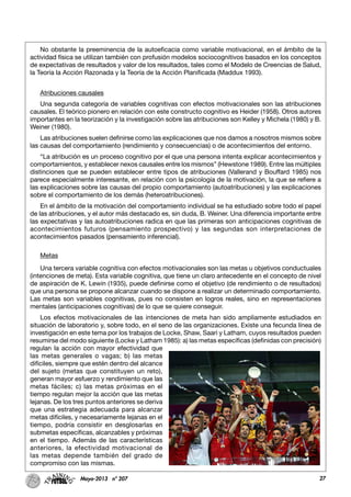 27Mayo-2013 nº 207
No obstante la preeminencia de la autoeficacia como variable motivacional, en el ámbito de la
actividad física se utilizan también con profusión modelos sociocognitivos basados en los conceptos
de expectativas de resultados y valor de los resultados, tales como el Modelo de Creencias de Salud,
la Teoría la Acción Razonada y la Teoría de la Acción Planificada (Maddux 1993).
Atribuciones causales
Una segunda categoría de variables cognitivas con efectos motivacionales son las atribuciones
causales. El teórico pionero en relación con este constructo cognitivo es Heider (1958). Otros autores
importantes en la teorización y la investigación sobre las atribuciones son Kelley y Michela (1980) y B.
Weiner (1980).
Las atribuciones suelen definirse como las explicaciones que nos damos a nosotros mismos sobre
las causas del comportamiento (rendimiento y consecuencias) o de acontecimientos del entorno.
“La atribución es un proceso cognitivo por el que una persona intenta explicar acontecimientos y
comportamientos, y establecer nexos causales entre los mismos” (Hewstone 1989). Entre las múltiples
distinciones que se pueden establecer entre tipos de atribuciones (Vallerand y Bouffard 1985) nos
parece especialmente interesante, en relación con la psicología de la motivación, la que se refiere a
las explicaciones sobre las causas del propio comportamiento (autoatribuciones) y las explicaciones
sobre el comportamiento de los demás (heteroatribuciones).
En el ámbito de la motivación del comportamiento individual se ha estudiado sobre todo el papel
de las atribuciones, y el autor más destacado es, sin duda, B. Weiner. Una diferencia importante entre
las expectativas y las autoatribuciones radica en que las primeras son anticipaciones cognitivas de
acontecimientos futuros (pensamiento prospectivo) y las segundas son interpretaciones de
acontecimientos pasados (pensamiento inferencial).
Metas
Una tercera variable cognitiva con efectos motivacionales son las metas u objetivos conductuales
(intenciones de meta). Esta variable cognitiva, que tiene un claro antecedente en el concepto de nivel
de aspiración de K. Lewin (1935), puede definirse como el objetivo (de rendimiento o de resultados)
que una persona se propone alcanzar cuando se dispone a realizar un determinado comportamiento.
Las metas son variables cognitivas, pues no consisten en logros reales, sino en representaciones
mentales (anticipaciones cognitivas) de lo que se quiere conseguir.
Los efectos motivacionales de las intenciones de meta han sido ampliamente estudiados en
situación de laboratorio y, sobre todo, en el seno de las organizaciones. Existe una fecunda línea de
investigación en este tema por los trabajos de Locke, Shaw, Saari y Latham, cuyos resultados pueden
resumirse del modo siguiente (Locke y Latham 1985): a) las metas específicas (definidas con precisión)
regulan la acción con mayor efectividad que
las metas generales o vagas; b) las metas
difíciles, siempre que estén dentro del alcance
del sujeto (metas que constituyen un reto),
generan mayor esfuerzo y rendimiento que las
metas fáciles; c) las metas próximas en el
tiempo regulan mejor la acción que las metas
lejanas. De los tres puntos anteriores se deriva
que una estrategia adecuada para alcanzar
metas difíciles, y necesariamente lejanas en el
tiempo, podría consistir en desglosarlas en
submetas específicas, alcanzables y próximas
en el tiempo. Además de las características
anteriores, la efectividad motivacional de
las metas depende también del grado de
compromiso con las mismas.
 