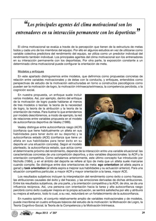 29Mayo-2013 nº 207
El clima motivacional se evalúa a través de la percepción que tienen de la estructura de metas
todos y cada uno de los miembros del equipo. Por ello en algunos estudios en vez de utilizarse como
variable colectiva predictora del rendimiento del equipo, se utiliza como un predictor individual del
rendimiento también individual. Los principales agentes del clima motivacional son los entrenadores
en su interacción permanente con los deportistas. Por otra parte, la exposición constante a un
determinado clima motivacional puede configurar la orientación de meta.
Modelos y enfoques
En este apartado distinguiremos entre modelos, que definimos como propuestas concretas de
relación entre variables motivacionales y de éstas con la conducta, y enfoques, entendidos como
perspectivas de estudio de la motivación estructuradas en torno a constructos psicológicos como
pueden ser la motivación de logro, la motivación intrínseca/extrínseca, la competencia percibida, o la
cognición social.
En nuestra propuesta, un enfoque suele incluir
varios modelos. Así, por ejemplo, dentro del enfoque
de la motivación de logro puede hablarse al menos
de tres modelos o teorías: la teoría de la necesidad
de logro, la teoría de la atribución y la teoría de la
orientación de metas. Para ilustrar lo que entendemos
por modelo describiremos, a modo de ejemplo, la red
de relaciones entre variables propuesta en el modelo
de autoconfianza deportiva de Vealey (1986).
Vealey distingue entre autoconfianza rasgo (ACR)
(confianza que tiene habitualmente un atleta en sus
habilidades para tener éxito en su deporte) y la
autoconfianza estado (ACE) (confianza que tiene un
atleta en sus habilidades para tener éxito en su
deporte en una situación concreta). Según el modelo
planteado, la autoconfianza estado, que actúa como
el determinante próximo del rendimiento, depende de la interacción entre una variable situacional: las
características concretas de una competición deportiva, y dos variables disposicionales: la ACR y la
orientación competitiva. Como señalamos anteriormente, este último concepto fue introducido por
Nicholls (1984), y en el ámbito del deporte se refiere al tipo de meta que un atleta suele marcarse
cuando compite. Se distingue entre dos orientaciones de meta: ego orientation (el atleta aspira a
ganar) y task orientation (el atleta aspira a mejorar sus habilidades y su actuación anterior). Para una
situación competitiva particular, a mayor ACR y mayor orientación a la tarea, mayor ACE.
Los resultados subjetivos incluyen la interpretación del rendimiento como éxito o como fracaso,
las atribuciones causales del éxito y del fracaso, y las emociones derivadas de dichas atribuciones.
Entre los resultados subjetivos, de una parte, y la orientación competitiva y la ACR, de otra, se da una
influencia recíproca. Así, una persona con orientación hacia la tarea y alta autoconfianza rasgo
percibirá como éxito cualquier mejora en la propia actuación, se sentirá satisfecha por ello y atribuirá
su mejora al esfuerzo, todo lo cual, a su vez, redundará en un fortalecimiento de la autoconfianza.
En nuestra opinión, el conjunto relativamente amplio de variables motivacionales y de modelos,
puede inscribirse en cuatro enfoques básicos del estudio de la motivación: la Motivación de Logro, la
Teoría Cognitivo-Social, la Teoría de la Competencia y la Motivación Intrínseca.
“Los principales agentes del clima motivacional son los
entrenadores en su interacción permanente con los deportistas”
 