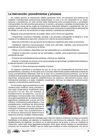 30Mayo-2013 nº 207
La intervención: procedimientos y procesos
En nuestra opinión, la intervención deberá plantearse como una actuación que potencia las
variables motivacionales anteriormente especificadas, lo cual, a su vez, redundará en un mayor
esfuerzo y persistencia. En este sentido debe distinguirse entre procedimientos o estrategias
motivacionales, los instrumentos para producir el cambio, y procesos y variables motivacionales, los
mecanismos a través de los cuales se incrementa la motivación (esfuerzo y persistencia). Así, por
ejemplo, podemos utilizar el modelo (procedimiento) para incrementar la autoconfianza (proceso) de
los atletas, lo cual a su vez producirá un mayor esfuerzo y persistencia (motivación).
Respecto a los procedimientos, se pueden utilizar como mínimo los siguientes:
- Proporcionar incentivos materiales, sociales y de actividad contingentes al esfuerzo y a las
mejoras en la calidad de la ejecución; siempre con criterios de autocomparación.
- Variar los contenidos y las secuencias de los ejercicios repetitivos para evitar la monotonía.
- Establecer objetivos individualizados: metas bien definidas, realistas, para proporcionar
expectativas de éxito, y próximas en el tiempo.
- Utilizar como modelos a deportistas que han sobresalido en su actividad profesional.
- Imaginar la ejecución correcta de las actividades a realizar, para proporcionar experiencias
simbólicas de éxito.
- Fomentar las autoverbalizaciones positivas y eliminar las negativas.
- Enseñar a interpretar los errores como oportunidades de aprendizaje, probablemente debidos a
la falta de esfuerzo o de concentración.
- Fomentar un clima motivacional orientado a la tarea.
Un aspecto importante a considerar es que no se da una correspondencia biunívoca entre
procedimientos y procesos. Es frecuente que un proceso determinado pueda modificarse a través de
varios procedimientos diferentes. Este es el caso de la autoeficacia/autoconfianza, una de las
variables motivacionales más estudiadas y que puede modificarse al menos a través de las estrategias
siguientes: entrenamiento exigente, establecimiento de objetivos, reforzamiento social, clima
motivacional orientado a la tarea, modelado, visualización, técnicas de relajación, reestructuración
cognitiva y entrenamiento reatribucional.
Por otra parte, algún procedimiento puede
utilizarse para modificar varios procesos o,
casi mejor, puede actuar modificando varios
procesos a la vez. Así, por ejemplo, el
establecimiento de objetivos, una de las
estrategias motivacionales más utilizadas,
sirve para la planificación de metas próximas,
específicas y realistas pero, a la vez, de forma
indirecta, incrementa la autoconfianza, y muy
probablemente modifique las atribuciones
causales y también hace que mejore la
motivación intrínseca por la tarea. Este efecto
múltiple se debe muy probablemente a
la influencia bidireccional (determinismo
recíproco) entre las variables motivacionales.
Algunos de los procedimientos utilizados para intervenir sobre la motivación se basan en enseñar
habilidades a los atletas, por ejemplo, la visualización o las técnicas de relajación. Otros, como el
establecimiento de objetivos, se centran en la estructuración de la tarea, y otros en modificar la
interacción, sobre todo entre deportista-entrenador. Entre estos últimos destaca el procedimiento
conocido con el acrónimo TARGET, que se utiliza para modificar el clima motivacional, uno de los
 