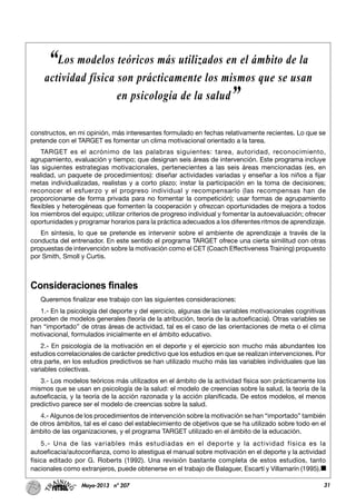 31Mayo-2013 nº 207
constructos, en mi opinión, más interesantes formulado en fechas relativamente recientes. Lo que se
pretende con el TARGET es fomentar un clima motivacional orientado a la tarea.
TARGET es el acrónimo de las palabras siguientes: tarea, autoridad, reconocimiento,
agrupamiento, evaluación y tiempo; que designan seis áreas de intervención. Este programa incluye
las siguientes estrategias motivacionales, pertenecientes a las seis áreas mencionadas (es, en
realidad, un paquete de procedimientos): diseñar actividades variadas y enseñar a los niños a fijar
metas individualizadas, realistas y a corto plazo; instar la participación en la toma de decisiones;
reconocer el esfuerzo y el progreso individual y recompensarlo (las recompensas han de
proporcionarse de forma privada para no fomentar la competición); usar formas de agrupamiento
flexibles y heterogéneas que fomenten la cooperación y ofrezcan oportunidades de mejora a todos
los miembros del equipo; utilizar criterios de progreso individual y fomentar la autoevaluación; ofrecer
oportunidades y programar horarios para la práctica adecuados a los diferentes ritmos de aprendizaje.
En síntesis, lo que se pretende es intervenir sobre el ambiente de aprendizaje a través de la
conducta del entrenador. En este sentido el programa TARGET ofrece una cierta similitud con otras
propuestas de intervención sobre la motivación como el CET (Coach Effectiveness Training) propuesto
por Smith, Smoll y Curtis.
Consideraciones finales
Queremos finalizar ese trabajo con las siguientes consideraciones:
1.- En la psicología del deporte y del ejercicio, algunas de las variables motivacionales cognitivas
proceden de modelos generales (teoría de la atribución, teoría de la autoeficacia). Otras variables se
han “importado” de otras áreas de actividad, tal es el caso de las orientaciones de meta o el clima
motivacional, formulados inicialmente en el ámbito educativo.
2.- En psicología de la motivación en el deporte y el ejercicio son mucho más abundantes los
estudios correlacionales de carácter predictivo que los estudios en que se realizan intervenciones. Por
otra parte, en los estudios predictivos se han utilizado mucho más las variables individuales que las
variables colectivas.
3.- Los modelos teóricos más utilizados en el ámbito de la actividad física son prácticamente los
mismos que se usan en psicología de la salud: el modelo de creencias sobre la salud, la teoría de la
autoeficacia, y la teoría de la acción razonada y la acción planificada. De estos modelos, el menos
predictivo parece ser el modelo de creencias sobre la salud.
4.- Algunos de los procedimientos de intervención sobre la motivación se han “importado” también
de otros ámbitos, tal es el caso del establecimiento de objetivos que se ha utilizado sobre todo en el
ámbito de las organizaciones, y el programa TARGET utilizado en el ámbito de la educación.
5.- Una de las variables más estudiadas en el deporte y la actividad física es la
autoeficacia/autoconfianza, como lo atestigua el manual sobre motivación en el deporte y la actividad
física editado por G. Roberts (1992). Una revisión bastante completa de estos estudios, tanto
nacionales como extranjeros, puede obtenerse en el trabajo de Balaguer, Escartí y Villamarín (1995).
“Los modelos teóricos más utilizados en el ámbito de la
actividad física son prácticamente los mismos que se usan
en psicología de la salud”
 