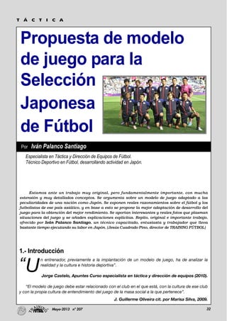 32Mayo-2013 nº 207
Propuesta de modelo
de juego para la
Selección
Japonesa
de Fútbol
T Á C T I C A
1.- Introducción
“U
n entrenador, previamente a la implantación de un modelo de juego, ha de analizar la
realidad y la cultura e historia deportiva”.
Jorge Castelo, Apuntes Curso especialista en táctica y dirección de equipos (2010).
“El modelo de juego debe estar relacionado con el club en el que está, con la cultura de ese club
y con la propia cultura de entendimiento del juego de la masa social a la que pertenece”.
J. Guillerme Oliveira cit. por Marisa Silva, 2009.
Estamos ante un trabajo muy original, pero fundamentalmente importante, con mucha
extensión y muy detallados conceptos. Se argumenta sobre un modelo de juego adaptado a las
peculiaridades de una nación como Japón. Se exponen reales razonamientos sobre el fútbol y los
futbolistas de ese país asiático, y en base a esto se propone la mejor adaptación de desarrollo del
juego para la obtención del mejor rendimiento. Se aportan interesantes y reales fotos que plasman
situaciones del juego y se añaden explicaciones explícitas. Repito, original e importante trabajo,
ofrecido por Iván Palanco Santiago, un técnico capacitado, entusiasta y trabajador que lleva
bastante tiempo ejecutando su labor en Japón. (Jesús Cuadrado Pino, director de TRAINING FÚTBOL)
Especialista en Táctica y Dirección de Equipos de Fútbol.
Técnico Deportivo en Fútbol, desarrollando actividad en Japón.
Por Iván Palanco Santiago
 