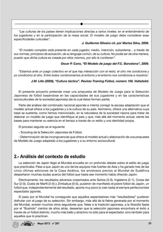 33Mayo-2013 nº 207
“Las culturas de los países tienen implicaciones directas a varios niveles: en el entendimiento de
los jugadores y en la participación de la masa social. El modelo de juego debe considerar esas
especificidades culturales”.
J. Guillerme Oliveira cit. por Marisa Silva, 2009.
“El modelo completo está presente en cada jugador, medio, intención, subsistema... a través de
sus normas, principios de actuación, de su lenguaje común, de su cultura. No podía ser de otra manera,
puesto que dicha cultura es creada por ellos mismos, por ello la contienen”.
Oscar P. Cano, “El Modelo de juego del F.C. Barcelona”, 2009.
“Estamos ante un juego colectivo en el que hay interacción con el resto, el otro me condiciona y
yo condiciono al otro. Entre todos condicionamos al entorno y el entorno nos condiciona a nosotros¨.
J.M. Lillo (2009), “Cultura táctica”. Revista Training Fútbol, número 156. Valladolid.
El presente proyecto pretende crear una propuesta de Modelo de Juego para la Selección
Japonesa de fútbol basándose en las capacidades de sus jugadores y en las características
socioculturales de la sociedad japonesa (de la cual éstos forman parte).
Parte del análisis del combinado nacional japonés e intenta corregir la escasa adaptación que el
modelo actual ofrece a los jugadores y a la cultura de su país. Asimismo, ofrece una alternativa cuya
base se sustenta, como hemos mencionado, en la naturaleza de la sociedad nipona para tratar de
elaborar un modelo de juego que identifique al país y que, más allá del momento actual, siente las
bases para mantener su esencia en el tiempo a través de un estilo y una identidad propia.
El proceso seguido es el siguiente:
- Scouting de la Selección Japonesa de Fútbol.
- Determinación de las incongruencias que ofrece el modelo actual y elaboración de una propuesta
de Modelo de Juego adaptado a los jugadores y a su entorno sociocultural.
2.- Análisis del contexto de estudio
La selección de Japón llegó al Mundial envuelta en un profundo debate sobre el estilo de juego
que practicaba. Pese a que Japón es uno de los equipos más fuertes de Asia y ha ganado tres de las
cinco últimas ediciones de la Copa Asiática, los amistosos previos al Mundial de Sudáfrica
despertaron muchas dudas acerca del fútbol que hasta ese momento había ofrecido Japón.
Efectivamente, los resultados adversos cosechados ante Serbia (3-0), Inglaterra (2-1), Corea del
Sur (2-0), Costa de Marfil (2-0) y Zimbabue (0-0), pusieron de manifiesto el pobre fútbol de Japón, un
fútbol que, independientemente del resultado, aporta muy poco (o casi nada) al siempre perfeccionista
espectador japonés.
El paso por el Mundial ha conseguido que aquellos espectadores más “resultadistas” pudieran
disfrutar con el juego de su selección. Sin embargo, más allá de la fiebre generada por el momento
del Mundial, existen muchos otros seguidores que, fieles a la tradición japonesa, a la filosofía fijada
por el “Bushido” cientos de años atrás, desearían que la selección japonesa encontrara el éxito a
través de un fútbol distinto, mucho más bello y atractivo no sólo para el espectador, sino también para
aquellos que lo practican.
 