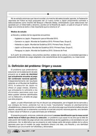 34Mayo-2013 nº 207
No es extraño entonces que tras el mundial y la marcha del seleccionador japonés, la Federación
Japonesa de Fútbol se haya propuesto dar un nuevo rumbo a Japón proponiendo contratar a
seleccionadores como Vicente Del Bosque o Marcelo Bielsa, entrenadores cuyas selecciones han
apostado por un fútbol bello y atractivo, acorde con la filosofía de Japón, un país en el que el “cómo
llegar a la victoria es tanto o más importante que la victoria en sí”.
Medios de estudio
a) Estudio y análisis de los siguientes encuentros:
- Inglaterra vs Japón. Preparación para el Mundial 2010.
- Camerún vs Japón. Mundial de Sudafrica 2010. Primera Fase, Grupo E.
- Holanda vs Japón. Mundial de Sudafrica 2010. Primera Fase, Grupo E.
- Japón vs Dinamarca. Mundial de Sudafrica 2010. Primera Fase, Grupo E.
- Paraguay vs Japón. Mundial de Sudafrica 2010. Octavos de Final.
b) A partir de entrevistas y documentos escritos: análisis de la cultura y la sociedad japonesa y
propuesta de Modelo de Juego adaptado a las características de los jugadores y su masa social.
3.- Definición del problema: Origen y causas
El problema que pretendemos
solucionar con la elaboración de este
proyecto es el vacío de identidad
que actualmente envuelve al juego
del combinado nacional japonés.
Independientemente del resultado
obtenido en el Mundial de Sudáfrica
2010, la selección de Japón no
ofrece un juego vistoso, atractivo,
que entusiasme lo suficiente a los
aficionados japoneses para que
éstos puedan sentirse identificados
con su Selección y el estilo de juego
que ésta propone.
Japón, un país influenciado aún hoy en día por sus antepasados, por el legado de los samuráis y
sus códigos de honor, pretende huir de la moda “resultadista” basada en planteamientos
ultradefensivos y desea encontrar un estilo propio, una cultura de juego que fomente la belleza de este
deporte, ayudando así no solamente a aumentar el nivel del conjunto nacional japonés, sino también
a hacer crecer el Fútbol en un país dominado por el Beisbol.
El presente proyecto, entonces, pretende solucionar la escasa identificación que la masa social
siente hacia el fútbol que ofrece su selección, un problema cuya causa no es otra que la falta de
adecuación del modelo de juego actual a las características de los jugadores y a la sociedad a la cual
pertenecen. Así, la alternativa que se propone en este trabajo parte del propio análisis de la cultura
japonesa para que el modelo de juego resultante ofrezca una idea, una filosofía y una identidad
futbolística que una el sentir de futbolistas y aficionados.
 