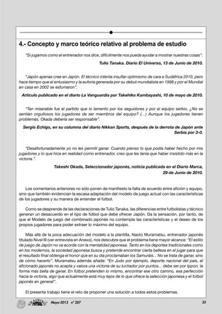 35Mayo-2013 nº 207
4.- Concepto y marco teórico relativo al problema de estudio
“Si jugamos como el entrenador nos dice, difícilmente nos pueda ayudar a mostrar nuestras cosas”.
Tulio Tanaka. Diario El Universo, 13 de Junio de 2010.
“Japón apenas cree en Japón. El técnico intenta insuflar optimismo de cara a Sudáfrica 2010, pero
hace tiempo que el entusiasmo y la euforia generada por su debut mundialista en 1998 y por el Mundial
en casa en 2002 se esfumaron”.
Artículo publicado en el diario La Vanguardia por Takehiko Kambayashi, 10 de mayo de 2010.
“Tan miserable fue el partido que lo lamento por los seguidores y por el equipo serbio. ¿No se
sentían orgullosos los jugadores de ser miembros del equipo? (…) Aunque los jugadores tienen
problemas, Okada debería ser responsable”.
Sergio Echigo, en su columna del diario Nikkan Sports, después de la derrota de Japón ante
Serbia por 3-0.
“Desafortunadamente yo no les permití ganar. Cuando pienso lo que podía haber hecho por mis
jugadores y lo que hice en realidad como entrenador, creo que les tenía que haber insistido más en la
victoria.”.
Takeshi Okada, Seleccionador japonés, noticia publicada en el Diario Marca,
29 de Junio de 2010.
Los comentarios anteriores no sólo ponen de manifiesto la falta de acuerdo entre afición y equipo,
sino que también evidencian la escasa adaptación del modelo de juego actual con las características
de los jugadores y su manera de entender el fútbol.
Como se desprende de las declaraciones de Tulio Tanaka, las diferencias entre futbolistas y técnico
generan un desacuerdo en el tipo de fútbol que debe ofrecer Japón. Da la sensación, por tanto, de
que el Modelo de juego del combinado japonés no contempla las características y el deseo de los
propios jugadores para poder extraer lo máximo del equipo.
Más allá de la poca adecuación del modelo a la plantilla, Naoto Muramatsu, entrenador japonés
titulado Nivel III (ver entrevista en Anexo), nos descubre que el problema tiene mayor alcance: “El estilo
de juego de Japón no va acorde con la mentalidad japonesa. Tanto en los deportes tradicionales como
en los modernos, la sociedad japonesa busca y pretende encontrar cierta belleza en el jugar para que
el resultado final obtenga el honor que en su día proclamaban los Samuráis... No se trata de ganar, sino
de cómo hacerlo”. Muramatsu además añade: “En Judo por ejemplo, deporte nacional del país, el
aficionado japonés no acepta y valora una victoria de su luchador por puntos... debe ser por Ippon, la
forma más bella de ganar. En fútbol pretenden lo mismo, encontrar ese otro camino, esa perfección
hacia la victoria, algo que actualmente está muy lejos de lo que ofrece la selección japonesa y el fútbol
japonés en general”.
El presente trabajo tiene el reto de proponer una solución a todos estos problemas.
 