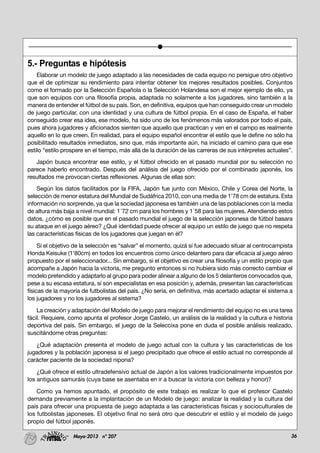36Mayo-2013 nº 207
5.- Preguntas e hipótesis
Elaborar un modelo de juego adaptado a las necesidades de cada equipo no persigue otro objetivo
que el de optimizar su rendimiento para intentar obtener los mejores resultados posibles. Conjuntos
como el formado por la Selección Española o la Selección Holandesa son el mejor ejemplo de ello, ya
que son equipos con una filosofía propia, adaptada no solamente a los jugadores, sino también a la
manera de entender el fútbol de su país. Son, en definitiva, equipos que han conseguido crear un modelo
de juego particular, con una identidad y una cultura de fútbol propia. En el caso de España, el haber
conseguido crear esa idea, ese modelo, ha sido uno de los fenómenos más valorados por todo el país,
pues ahora jugadores y aficionados sienten que aquello que practican y ven en el campo es realmente
aquello en lo que creen. En realidad, para el equipo español encontrar el estilo que le define no sólo ha
posibilitado resultados inmediatos, sino que, más importante aún, ha iniciado el camino para que ese
estilo “estilo prospere en el tiempo, más allá de la duración de las carreras de sus intérpretes actuales”.
Japón busca encontrar ese estilo, y el fútbol ofrecido en el pasado mundial por su selección no
parece haberlo encontrado. Después del análisis del juego ofrecido por el combinado japonés, los
resultados me provocan ciertas reflexiones. Algunas de ellas son:
Según los datos facilitados por la FIFA, Japón fue junto con México, Chile y Corea del Norte, la
selección de menor estatura del Mundial de Sudáfrica 2010, con una media de 1'78 cm de estatura. Esta
información no sorprende, ya que la sociedad japonesa es también una de las poblaciones con la media
de altura más baja a nivel mundial: 1´72 cm para los hombres y 1´58 para las mujeres. Atendiendo estos
datos, ¿cómo es posible que en el pasado mundial el juego de la selección japonesa de fútbol basara
su ataque en el juego aéreo? ¿Qué identidad puede ofrecer al equipo un estilo de juego que no respeta
las características físicas de los jugadores que juegan en él?
Si el objetivo de la selección es “salvar” el momento, quizá sí fue adecuado situar al centrocampista
Honda Keisuke (1'80cm) en todos los encuentros como único delantero para dar eficacia al juego aéreo
propuesto por el seleccionador... Sin embargo, si el objetivo es crear una filosofía y un estilo propio que
acompañe a Japón hacia la victoria, me pregunto entonces si no hubiera sido más correcto cambiar el
modelo pretendido y adaptarlo al grupo para poder alinear a alguno de los 5 delanteros convocados que,
pese a su escasa estatura, sí son especialistas en esa posición y, además, presentan las características
físicas de la mayoría de futbolistas del país. ¿No sería, en definitiva, más acertado adaptar el sistema a
los jugadores y no los jugadores al sistema?
La creación y adaptación del Modelo de juego para mejorar el rendimiento del equipo no es una tarea
fácil. Requiere, como apunta el profesor Jorge Castelo, un análisis de la realidad y la cultura e historia
deportiva del país. Sin embargo, el juego de la Seleccixa pone en duda el posible análisis realizado,
suscitándome otras preguntas:
¿Qué adaptación presenta el modelo de juego actual con la cultura y las características de los
jugadores y la población japonesa si el juego precipitado que ofrece el estilo actual no corresponde al
carácter paciente de la sociedad nipona?
¿Qué ofrece el estilo ultradefensivo actual de Japón a los valores tradicionalmente impuestos por
los antiguos samuráis (cuya base se asentaba en ir a buscar la victoria con belleza y honor)?
Como ya hemos apuntado, el propósito de este trabajo es realizar lo que el profesor Castelo
demanda previamente a la implantación de un Modelo de juego: analizar la realidad y la cultura del
país para ofrecer una propuesta de juego adaptada a las características físicas y socioculturales de
los futbolistas japoneses. El objetivo final no será otro que descubrir el estilo y el modelo de juego
propio del fútbol japonés.
 