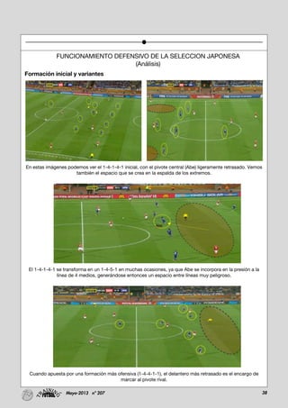38Mayo-2013 nº 207
FUNCIONAMIENTO DEFENSIVO DE LA SELECCION JAPONESA
(Análisis)
Formación inicial y variantes
En estas imágenes podemos ver el 1-4-1-4-1 inicial, con el pivote central (Abe) ligeramente retrasado. Vemos
también el espacio que se crea en la espalda de los extremos.
El 1-4-1-4-1 se transforma en un 1-4-5-1 en muchas ocasiones, ya que Abe se incorpora en la presión a la
línea de 4 medios, generándose entonces un espacio entre líneas muy peligroso.
Cuando apuesta por una formación más ofensiva (1-4-4-1-1), el delantero más retrasado es el encargo de
marcar al pivote rival.
 