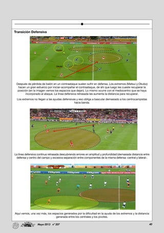 40Mayo-2013 nº 207
Transición Defensiva
Después de pérdida de balón en un contraataque suelen sufrir en defensa. Los extremos (Matsui y Okubo)
hacen un gran esfuerzo por iniciar-acompañar el contraataque, de ahí que luego les cueste recuperar la
posición (en la imagen vemos los espacios que dejan). Lo mismo ocurre con el mediocentro que se haya
incorporado al ataque. La línea defensiva retrasada les aumenta la distancia para recuperar.
Los extremos no llegan a las ayudas defensivas y eso obliga a bascular demasiado a los centrocampistas
hacia banda.
La línea defensiva continua retrasada descubriendo errores en amplitud y profundidad (demasiada distancia entre
defensa y centro del campo y excesiva separación entre componentes de la misma defensa -central y lateral-.
Aquí vemos, una vez más, los espacios generados por la dificultad en la ayuda de los extremos y la distancia
generada entre los centrales y los pivotes.
 