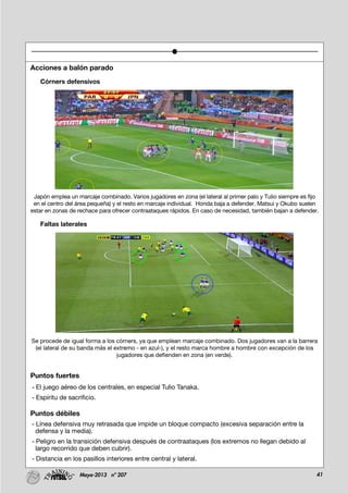 41Mayo-2013 nº 207
Acciones a balón parado
Córners defensivos
Japón emplea un marcaje combinado. Varios jugadores en zona (el lateral al primer palo y Tulio siempre es fijo
en el centro del área pequeña) y el resto en marcaje individual. Honda baja a defender. Matsui y Okubo suelen
estar en zonas de rechace para ofrecer contraataques rápidos. En caso de necesidad, también bajan a defender.
Faltas laterales
Se procede de igual forma a los córners, ya que emplean marcaje combinado. Dos jugadores van a la barrera
(el lateral de su banda más el extremo - en azul-), y el resto marca hombre a hombre con excepción de los
jugadores que defienden en zona (en verde).
Puntos fuertes
- El juego aéreo de los centrales, en especial Tulio Tanaka.
- Espíritu de sacrificio.
Puntos débiles
- Línea defensiva muy retrasada que impide un bloque compacto (excesiva separación entre la
defensa y la media).
- Peligro en la transición defensiva después de contraataques (los extremos no llegan debido al
largo recorrido que deben cubrir).
- Distancia en los pasillos interiores entre central y lateral.
 