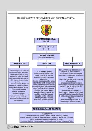 42Mayo-2013 nº 207
FUNCIONAMIENTO OFENSIVO DE LA SELECCIÓN JAPONESA
(Esquema)
Variante Ofensiva
1-4-4-1-1
COMBINATIVO
- Sólo se emplea en zonas de
iniciación cuando el rival no
presiona y el pase es muy
seguro. En estos casos, el
sistema se descompone en un
1-4-3-3 con intercambio de
posiciones.
- Acercamiento de Abe (pivote
defensivo) para ayudar en la
salida. Honda baja a recibir.
- En zonas de creación,
cuando el rival está
replegado, utilizan
combinaciones rápidas por el
centro ( juego vertical).
- Búsqueda de situaciones de
tiro inmediato.
- Es su primera opción,
sobretodo ante el acoso rival.
-Suele iniciarse en la línea
defensiva (portero y centrales
sobretodo).
- Envíos directos sobre las caídas
a banda de Honda para generar
continuidad en acciones rápidas
(no muy seguras) que finalicen en
centro o lanzamiento a portería.
- Saques directos del portero
sobre Honda en busca de las
posibles segundas jugadas
recogidas por los extremos
(Matzui y Okubo) y pivotes
avanzados (Hasebe y Endo).
- Es su arma más poderosa cuando la
emplean de forma ordenada.
- Combinación de contraataques
directos y combinativos), ambos muy
rápidos.
- Velocidad ofensiva en la transición
defensa-ataque.
- Empleo de conducciones a gran
velocidad (en ocasiones mal dirigidas
debido a que no hay ayudas en
ataque).
- Intentan incorporar muchos
jugadores por delante de balón (les
genera dificultad en caso de pérdida
de balón, ya que no suelen equilibrar
el equipo).
- Intercambio de posiciones en el
contraataque (sistema flexible).
- Muy peligrosos.
- Faltas cercanas (tiro directo): Honda (fuerte) y Endo (a colocar).
- Faltas laterales: Empleo de la estrategia para dejar libre a Tulio. Incorporación
de los jugadores más altos: Nakazawa y Honda.
- Córners: al primer o segundo palo barriendo la zona para la entrada de Tulio.
TIPO DE ATAQUE
(Acciones Ofensivas)
DIRECTO
ACCIONES A BALÓN PARADO
CONTRAATAQUE
FORMACION INICIAL
1-4-1-4-1
 