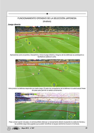 43Mayo-2013 nº 207
FUNCIONAMIENTO OFENSIVO DE LA SELECCIÓN JAPONESA
(Análisis)
Juego directo
Apreciamos como el portero, Kawashima, inicia el juego directo y ninguno de los defensas se predispone a
facilitarle la salida en corto.
Ante presión la defensa responde con balón largo. El resto de compañeros de la defensa no suele buscar líneas
de pase para permitir la salida combinando.
Pese a tener opción de pase, el central prefiere efectuar un lanzamiento directo buscando la caída de Honda y
las posibles segundas jugadas que pueden beneficiar al equipo (extremos buscan el rechace).
 