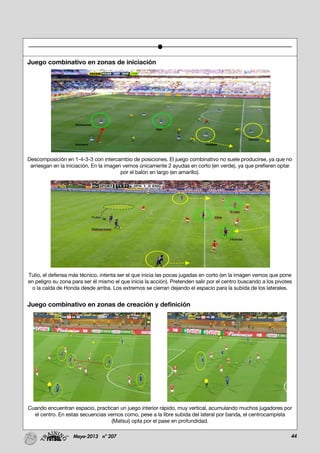 44Mayo-2013 nº 207
Juego combinativo en zonas de iniciación
Descomposición en 1-4-3-3 con intercambio de posiciones. El juego combinativo no suele producirse, ya que no
arriesgan en la iniciación. En la imagen vemos únicamente 2 ayudas en corto (en verde), ya que prefieren optar
por el balón en largo (en amarillo).
Tulio, el defensa más técnico, intenta ser el que inicia las pocas jugadas en corto (en la imagen vemos que pone
en peligro su zona para ser él mismo el que inicia la acción). Pretenden salir por el centro buscando a los pivotes
o la caída de Honda desde arriba. Los extremos se cierran dejando el espacio para la subida de los laterales.
Juego combinativo en zonas de creación y definición
Cuando encuentran espacio, practican un juego interior rápido, muy vertical, acumulando muchos jugadores por
el centro. En estas secuencias vemos como, pese a la libre subida del lateral por banda, el centrocampista
(Matsui) opta por el pase en profundidad.
 