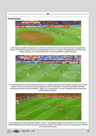 45Mayo-2013 nº 207
Contraataque
Contraataques rápidos y peligrosos, con empleo de conducciones y acumulación de muchos jugadores al
ataque. En ocasiones actúan de forma desorganizada (vemos en la imagen el desequilibrio en el centro del
campo), algo que les ocasiona problemas en caso de pérdida inmediata de balón.
Los contraataques bien organizados sorprenden por su rapidez y generan mucho peligro al equipo rival. En esta
ocasión vemos la incorporación de los jugadores de forma escalonada, ofreciendo al poseedor del balón
numerosas opciones de pase (al espacio, pared, etc.) y asegurando, a su vez, el equilibrio de las líneas ante
posible pérdida de balón.
La prioridad es, una vez recuperado el balón, iniciar un contraataque rápido hacia la portería rival. En ocasiones
existe precipitación para finalizar la jugada (vemos en la imagen como Matsui conduce sin ayuda alguna rodeado
por 6 defensores rivales).
 
