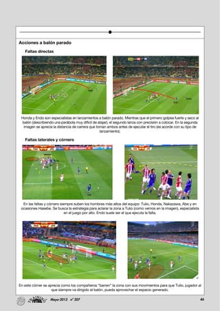 46Mayo-2013 nº 207
Acciones a balón parado
Faltas directas
Honda y Endo son especialistas en lanzamientos a balón parado. Mientras que el primero golpea fuerte y seco al
balón (describiendo una parábola muy difícil de atajar), el segundo lanza con precisión a colocar. En la segunda
imagen se aprecia la distancia de carrera que toman ambos antes de ejecutar el tiro (es acorde con su tipo de
lanzamiento).
Faltas laterales y córners
En las faltas y córners siempre suben los hombres más altos del equipo: Tulio, Honda, Nakazawa, Abe y en
ocasiones Hasebe. Se busca la estrategia para aclarar la zona a Tulio (como vemos en la imagen), especialista
en el juego por alto. Endo suele ser el que ejecuta la falta.
En este córner se aprecia como los compañeros “barren” la zona con sus movimientos para que Tulio, jugador al
que siempre va dirigido el balón, pueda aprovechar el espacio generado.
 