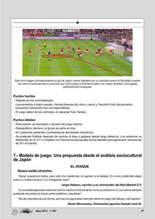 47Mayo-2013 nº 207
Esta otra imagen (correspondiente al gol de Japón contra Inglaterra en un amistoso previo al Mundial) muestra
de nuevo el aclarado de la zona para que Tulio pueda contactar el balón con mayor facilidad. Una jugada
perfectamente ensayada.
Puntos fuertes
- Rapidez en los contraataques.
- Lanzamientos a balón parado. Honda Keisuke (tiro duro y seco) y Yasuhito Endo (lanzamiento
buscando colocación) son los especialistas.
- El juego aéreo de los centrales, en especial Tulio Tanaka.
Puntos débiles
- Ante presión se precipitan y abusan del juego directo.
- Desequilibrio ofensivo, el grupo se parte en dos.
- En ocasiones presentan contraataques demasiado impulsivos.
- Se pretende finalizar después de centros al área o golpeos desde larga distancia. Los extremos no
desbordan en el 1x1 ni emplean con frecuencia las ayudas de los laterales para generaren situaciones
de 2x1 en banda.
7.- Modelo de juego: Una propuesta desde el análisis sociocultural
de Japón
EL ATAQUE
Nuevo estilo atractivo
"Ganar queremos todos, pero sólo los mediocres no aspiran a la belleza. Es como pretender elegir
entre un imbécil bueno o un inteligente malo”.
Jorge Valdano, escritor y ex-entrenador del Real Madrid C.F.
“La sociedad japonesa valora el camino hacia la victoria tanto como la victoria en sí. La cultura siempre
pretende encontrar la fusión entre estética y resultado”.
“Se da importancia a la forma, por eso los japoneses admiran tanto el juego del Barça y de España”.
Naoto Muramatsu, Entrenador japonés titulado nivel III.
 