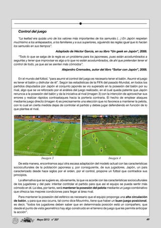 49Mayo-2013 nº 207
Control del juego
“La lealtad era quizás uno de los valores más importantes de los samuráis (…) En Japón respetan
muchísimo a los antepasados, a los familiares y a sus superiores, siguiendo las reglas igual que lo hacían
los samuráis en sus tiempos”.
Adaptado de Héctor García, en su libro “Un geek en Japón”, 2008.
“Todo lo que se salga de la regla es un problema para los japoneses, pues están acostumbrados a
seguirlas y tener que improvisar es algo a lo que no están acostumbrados, de ahí que pretendan tener el
control de todo, ya que así se sienten más cómodos”.
Alejandro Cremades, autor del libro “Soñar con Japón”, 2008.
En el mundo del fútbol, “para asumir el control del juego es necesario tener el balón. Asumir el juego
es tener el balón y disfrutar de él”. Según las estadísticas de la FIFA del pasado Mundial, en todos los
partidos disputados por Japón el conjunto japonés se vio superado en la posesión del balón por su
rival, algo que se ve reforzado por el análisis del juego realizado, en el cual queda patente que Japón
renuncia a la posesión del balón y da la iniciativa al rival (imagen 3) con la intención de aprovechar sus
errores y realizar rápidos contraataques hacia la portería contraria. El hecho de emplear ataques
mediante juego directo (imagen 4) es precisamente una elección que no favorece a mantener la pelota,
con lo cual en cierta medida dejas de controlar el partido y debes jugar defendiendo en función de lo
que plantea el rival.
De esta manera, encontramos aquí otra escasa adaptación del modelo actual con las características
socioculturales de la población japonesa y, por consiguiente, de sus jugadores. Japón, un país
caracterizado desde hace siglos por el orden, por el control, propone un fútbol que contradice sus
principios.
La alternativa que se sugiere es, obviamente, la que va acorde con las características socioculturales
de los jugadores y del país: intentar controlar el partido para que así el equipo se pueda sentir más
cómodo en él. La idea, por tanto, será mantener la posesión del pelota mediante un juego combinativo
que ofrezca las mejores condiciones para llegar al área rival.
Para mantener la posesión del esférico es necesario que el equipo proponga una alta circulación
de balón, y para que eso ocurra, tal como dice Mourinho, tiene que haber un buen juego posicional,
es decir, “todos los jugadores deben saber que en determinada posición está un compañero, que
desde el punto de vista geométrico hay algo construido en el terreno de juego que les permite anticipar
la acción”.
Imagen 3 Imagen 4
 