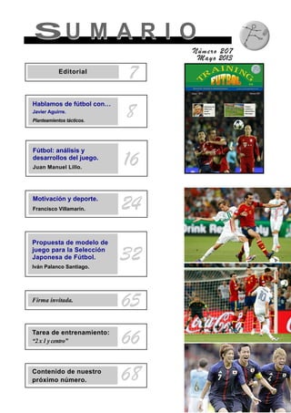 SU M A R I OSU M A R I O
Número 207
Mayo 2013
8
7Editorial
Hablamos de fútbol con…
Javier Aguirre.
Planteamientos tácticos.
Fútbol: análisis y
desarrollos del juego.
Juan Manuel Lillo.
16
Motivación y deporte.
Francisco Villamarín. 24
Firma invitada.
65
Tarea de entrenamiento:
“2 x 1 y centro” 66
Contenido de nuestro
próximo número. 68
Propuesta de modelo de
juego para la Selección
Japonesa de Fútbol.
Iván Palanco Santiago.
32
 
