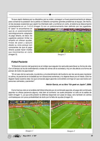 50Mayo-2013 nº 207
Ya que Japón destaca por su disciplina, por su orden, conseguir un buen posicionamiento en ataque
para conservar la posesión de la pelota no debería comportar grandes problemas al equipo. De hecho,
en las escasas ocasiones que Japón ha intentado salir y combinar en corto, el sistema se descompone
correctamente en un 1-4-3-3 (imagen 5) con un posicionamiento bien definido por los jugadores.
El “pero” lo encontramos en
que es un posicionamiento
psicológicamente adaptado
al juego directo, es decir, los
jugadores parecen limitar su
empeño en ofrecer ayudas,
líneas de pase y apoyos
desde su zona porque son
conscientes de que el juego
directo puede hacer inútiles
sus movimientos en corto
(imagen 5).
Fútbol Paciente
“El Bushido (camino del guerrero) es el código que seguían los samuráis para llevar su forma de vida.
Con el tiempo se ha ido extendiendo a todas las ramas de la sociedad y hoy en día afecta a la forma de
pensar de todos los japoneses”.
“En el caso de los samuráis, la práctica y el entendimiento del budismo zen les servía para mantener
la calma y la paciencia en la batalla aun en situaciones extremas y no dejarse llevar por el miedo. Esto ha
llegado hasta nuestros días: los que conozcáis algún japonés coincidiréis conmigo en que casi todos son
personas calmadas y pacientes”.
Héctor García, en su libro “Un geek en Japón”, 2008.
Como hemos visto en el análisis del fútbol ofrecido por el combinado japonés, el juego del combinado
japonés no ofrece paciencia alguna, más bien al contrario: se suele precipitar no sólo en la salida de
balón (imagen 1), ya que ante presión la defensa responde con pase en largo, sino también en ciertos
contraataques con poca probabilidad de éxito por la falta de ayudas (imagen 2).
Imagen 5
Imagen 1 Imagen 2
 