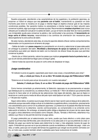 51Mayo-2013 nº 207
Nuestra propuesta, atendiendo a las características de los jugadores y la población japonesa, es
proponer un fútbol en ataque que sea paciente con el balón, manteniendo su posesión en todo
momento para tener la iniciativa en el juego e intentar llegar al objetivo (marcar gol) en las mejores
condiciones posibles. Ser paciente implica no precipitarse e intentar buscar la mejor solución para
conservar la pelota, algo que exige numerosas ayudas. Recomendamos emplear al portero (casi nunca
utilizado por la selección actual) en la salida de balón, ya que el hecho de estar libre de marca posibilita
una inmejorable ayuda para conservar la pelota y dar continuidad a las acciones. El lanzamiento en
largo sería el último recurso, reservándose a los cambios de orientación tan necesarios para
descongestionar la zona activa de balón.
De esta manera, atendiendo esta idea, el conjunto japonés debería ofrecer ciertos comportamientos
relacionados con la paciencia en el terreno de juego:
- Salida de balón con pases seguros (no precipitación en el envío y seleccionar el pase adecuado)
sin arriesgar la posesión del balón. Movilidad y desmarques de apoyo (o ruptura) por parte de los
compañeros que están por delante de balón con la intención de ofrecer líneas de pase que permitan
conservar la pelota.
- Dentro de un fútbol paciente, valorar los pases que implican progresión hacia la portería rival, ya
que es ahí dónde pretendemos llegar para conseguir goles.
- Valorar todas las opciones de pase en corto antes de desplazar en largo.
Juego combinativo
“El método lo pone el jugador, capacitado para hacer unas cosas y imposibilitado para otras”.
Lillo, J. citado por Cano, O. en su libro “El modelo de juego del FCBarcelona”.2009.
“Estamos en el mundo para actuar de acuerdo con nuestra naturaleza”.
Sabater, F. citado por Cano, O. en su libro “El modelo de juego del FCBarcelona” 2009.
Como hemos comentado ya anteriormente, la Selección Japonesa no es precisamente un equipo
que destaque por su corpulencia y su estatura física. La media de 1´78cm de estatura que presenta este
conjunto lo hace estar en el ranking de las selecciones más bajas del planeta, algo que es lógico si
tenemos en cuenta que la media de altura del país nipón está fijada en tan sólo 1´72cm para los varones
y 1´58 para las mujeres.
Según estos datos, no parece que el juego directo sea la mejor opción para el ataque de la selección,
sobretodo porque ese estilo obliga a situar en la delantera a jugadores altos y corpulentos, precisamente
una característica poco común en la población japonesa. La presencia en el pasado Mundial de Honda
Keisuke (1`80cm) en la delantera -siendo centrocampista- es comprensible si se entiende como
adecuación al sistema. Sin embargo, el presente estilo obliga a desplazar (en el peor de los casos dejar
sin jugar) a otros delanteros convocados como Okazaki, Okubo, Tamada o Morimoto, delanteros muy
válidos cuyo físico no les permite dominar el juego aéreo.
El juego pretendido por el seleccionador, por tanto, puede que fuera efectivo a corto plazo para
superar la primera fase del Mundial, pero obviamente no es adecuado si lo que se pretende es crear un
Modelo de juego que siente las bases para determinar la mejor y más adaptada manera de jugar de
Japón. Entendemos que eso es lo que se pretende cuando se establece un Modelo de juego: crear una
idea, un estilo, para que con el paso del tiempo los jugadores que vengan se encuentren cómodos con
él y, en todo caso, puedan también añadir cualidades para hacer evolucionar al modelo.
 