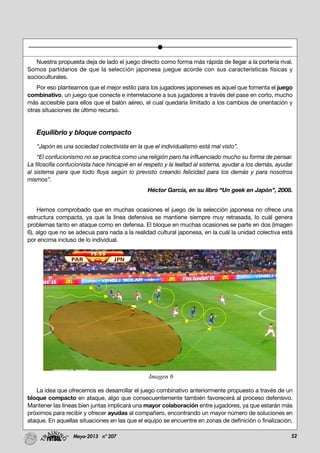 52Mayo-2013 nº 207
Nuestra propuesta deja de lado el juego directo como forma más rápida de llegar a la portería rival.
Somos partidarios de que la selección japonesa juegue acorde con sus características físicas y
socioculturales.
Por eso planteamos que el mejor estilo para los jugadores japoneses es aquel que fomenta el juego
combinativo, un juego que conecte e interrelacione a sus jugadores a través del pase en corto, mucho
más accesible para ellos que el balón aéreo, el cual quedaría limitado a los cambios de orientación y
otras situaciones de último recurso.
Equilibrio y bloque compacto
“Japón es una sociedad colectivista en la que el individualismo está mal visto”.
“El confucionismo no se practica como una religión pero ha influenciado mucho su forma de pensar.
La filosofía confucionista hace hincapié en el respeto y la lealtad al sistema, ayudar a los demás, ayudar
al sistema para que todo fluya según lo previsto creando felicidad para los demás y para nosotros
mismos”.
Héctor García, en su libro “Un geek en Japón”, 2008.
Hemos comprobado que en muchas ocasiones el juego de la selección japonesa no ofrece una
estructura compacta, ya que la línea defensiva se mantiene siempre muy retrasada, lo cuál genera
problemas tanto en ataque como en defensa. El bloque en muchas ocasiones se parte en dos (imagen
6), algo que no se adecua para nada a la realidad cultural japonesa, en la cuál la unidad colectiva está
por encima incluso de lo individual.
La idea que ofrecemos es desarrollar el juego combinativo anteriormente propuesto a través de un
bloque compacto en ataque, algo que consecuentemente también favorecerá al proceso defensivo.
Mantener las líneas bien juntas implicará una mayor colaboración entre jugadores, ya que estarán más
próximos para recibir y ofrecer ayudas al compañero, encontrando un mayor número de soluciones en
ataque. En aquellas situaciones en las que el equipo se encuentre en zonas de definición o finalización,
Imagen 6
 