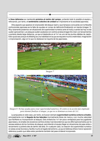 53Mayo-2013 nº 207
la línea defensiva se mantendrá próxima al centro del campo, juntando todo lo posible al equipo y
reforzando, por tanto, el sentimiento colectivo de unidad tan importante en la sociedad japonesa.
Otra aspecto que aparece en el proceder del ataque nipón y que tampoco concuerda con la filosofía
confucionista japonesa es la falta de ayudas en zonas de definición/finalización en banda (imagen 7).
Muy raramente podemos ver situaciones de superioridad numérica ante el rival (y cuando las hay no las
suelen aprovechar). Los ataques suelen acabarse con centros al área (imagen 8) o bien con lanzamientos
a portería desde larga distancia, ya que el desborde en el 1x1 es uno de los puntos débiles de Japón.
Esto quizá sea porque el dribbling es una habilidad en la que se requiere mucha creatividad, imaginación
e improvisación, algo en lo que no destacan la mayoría de los japoneses.
La propuesta en este caso, por tanto, es buscar siempre superioridad numérica entorno al balón,
principalmente con la llegada de los laterales (normalmente libres de marca y con mucha velocidad
que facilitaría su incorporación al ataque). Esto evitaría los 1x1 tan poco ventajosos para los jugadores
japoneses y el empleo de excesivos centros al área rival (recordemos que es difícil aprovecharlos por la
escasa estatura de los hombres de ataque), permitiendo al equipo llegar en situaciones de pase atrás o
lanzamiento a portería des de dentro del área. En cualquier caso, la creación de superioridad numérica
en estas zonas favorece y facilita mucho el regate del extremo, ya que el defensa ofrece menor oposición
defensiva puesto que debe estar pendiente también del pase al lateral incorporado.
Imagen 7
Imagen 8: No hay ayudas para crear superioridad numérica. El centro es la acción más empleada
para intentar finalizar el ataque, ya que no se dominan acciones de 1x1.
 