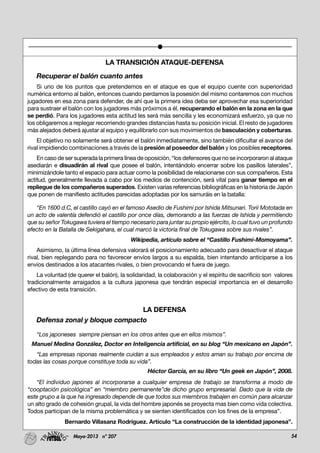 54Mayo-2013 nº 207
LA TRANSICIÓN ATAQUE-DEFENSA
Recuperar el balón cuanto antes
Si uno de los puntos que pretendemos en el ataque es que el equipo cuente con superioridad
numérica entorno al balón, entonces cuando perdamos la posesión del mismo contaremos con muchos
jugadores en esa zona para defender, de ahí que la primera idea deba ser aprovechar esa superioridad
para sustraer el balón con los jugadores más próximos a él, recuperando el balón en la zona en la que
se perdió. Para los jugadores esta actitud les será más sencilla y les economizará esfuerzo, ya que no
los obligaremos a replegar recorriendo grandes distancias hasta su posición inicial. El resto de jugadores
más alejados deberá ajustar al equipo y equilibrarlo con sus movimientos de basculación y coberturas.
El objetivo no solamente será obtener el balón inmediatamente, sino también dificultar el avance del
rival impidiendo combinaciones a través de la presión al poseedor del balón y los posibles receptores.
En caso de ser superada la primera línea de oposición, “los defensores que no se incorporaron al ataque
asediarán e disuadirán al rival que posee el balón, intentándolo encerrar sobre los pasillos laterales”,
minimizándole tanto el espacio para actuar como la posibilidad de relacionarse con sus compañeros. Esta
actitud, generalmente llevada a cabo por los medios de contención, será vital para ganar tiempo en el
repliegue de los compañeros superados. Existen varias referencias bibliográficas en la historia de Japón
que ponen de manifiesto actitudes parecidas adoptadas por los samuráis en la batalla:
“En 1600 d.C, el castillo cayó en el famoso Asedio de Fushimi por Ishida Mitsunari. Torii Mototada en
un acto de valentía defendió el castillo por once días, demorando a las fuerzas de Ishida y permitiendo
que su señor Tokugawa tuviera el tiempo necesario para juntar su propio ejército, lo cual tuvo un profundo
efecto en la Batalla de Sekigahara, el cual marcó la victoria final de Tokugawa sobre sus rivales”.
Wikipedia, artículo sobre el “Castillo Fushimi-Momoyama”.
Asimismo, la última línea defensiva valorará el posicionamiento adecuado para desactivar el ataque
rival, bien replegando para no favorecer envíos largos a su espalda, bien intentando anticiparse a los
envíos destinados a los atacantes rivales, o bien provocando el fuera de juego.
La voluntad (de querer el balón), la solidaridad, la colaboración y el espíritu de sacrificio son valores
tradicionalmente arraigados a la cultura japonesa que tendrán especial importancia en el desarrollo
efectivo de esta transición.
LA DEFENSA
Defensa zonal y bloque compacto
“Los japoneses siempre piensan en los otros antes que en ellos mismos”.
Manuel Medina González, Doctor en Inteligencia artificial, en su blog “Un mexicano en Japón”.
“Las empresas niponas realmente cuidan a sus empleados y estos aman su trabajo por encima de
todas las cosas porque constituye toda su vida”.
Héctor García, en su libro “Un geek en Japón”, 2008.
“El individuo japones al incorporarse a cualquier empresa de trabajo se transforma a modo de
“cooptación psicológica” en “miembro permanente”de dicho grupo empresarial. Dado que la vida de
este grupo a la que ha ingresado depende de que todos sus miembros trabajen en común para alcanzar
un alto grado de cohesión grupal, la vida del hombre japonés se proyecta mas bien como vida colectiva.
Todos participan de la misma problemática y se sienten identificados con los fines de la empresa”.
Bernardo Villasanz Rodríguez. Artículo “La construcción de la identidad japonesa”.
 