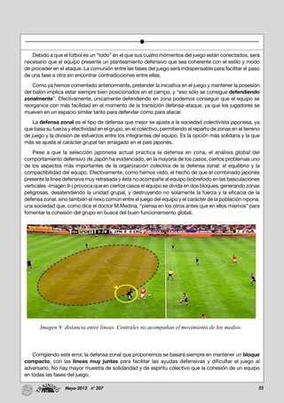 55Mayo-2013 nº 207
Debido a que el fútbol es un “todo” en el que sus cuatro momentos del juego están conectados, será
necesario que el equipo presente un planteamiento defensivo que sea coherente con el estilo y modo
de proceder en el ataque. La comunión entre las fases del juego será indispensable para facilitar el paso
de una fase a otra sin encontrar contradicciones entre ellas.
Como ya hemos comentado anteriormente, pretender la iniciativa en el juego y mantener la posesión
del balón implica estar siempre bien posicionados en el campo, y “eso sólo se consigue defendiendo
zonalmente”. Efectivamente, únicamente defendiendo en zona podemos conseguir que el equipo se
reorganice con más facilidad en el momento de la transición defensa-ataque, ya que los jugadores se
mueven en un espacio similar tanto para defender como para atacar.
La defensa zonal es el tipo de defensa que mejor se ajusta a la sociedad colectivista japonesa, ya
que basa su fuerza y efectividad en el grupo, en el colectivo, permitiendo el reparto de zonas en el terreno
de juego y la división de esfuerzos entre los integrantes del equipo. Es la opción más solidaria y la que
más se ajusta al carácter grupal tan arraigado en el país japonés.
Pese a que la selección japonesa actual practica la defensa en zona, el análisis global del
comportamiento defensivo de Japón ha evidenciado, en la mayoría de los casos, ciertos problemas uno
de los aspectos más importantes de la organización colectiva de la defensa zonal: el equilibrio y la
compactibilidad del equipo. Efectivamente, como hemos visto, el hecho de que el combinado japonés
presente la línea defensiva muy retrasada y ésta no acompañe al equipo (sobretodo en las basculaciones
verticales -imagen 9-) provoca que en ciertos casos el equipo se divida en dos bloques, generando zonas
peligrosas, desatendiendo la unidad grupal, y destruyendo no solamente la fuerza y la eficacia de la
defensa zonal, sino también el nexo común entre el juego del equipo y el carácter de la población nipona,
una sociedad que, como dice el doctor M.Medina, “piensa en los otros antes que en ellos mismos” para
fomentar la cohesión del grupo en busca del buen funcionamiento global.
Corrigiendo este error, la defensa zonal que proponemos se basará siempre en mantener un bloque
compacto, con las líneas muy juntas para facilitar las ayudas defensivas y dificultar el juego al
adversario. No hay mayor muestra de solidaridad y de espíritu colectivo que la cohesión de un equipo
en todas las fases del juego.
Imagen 9: distancia entre líneas. Centrales no acompañan el movimiento de los medios.
 