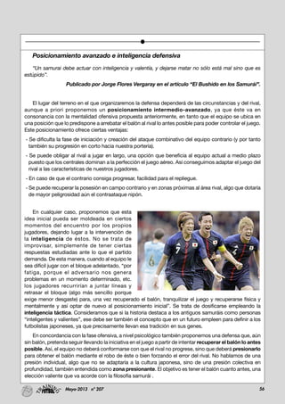 56Mayo-2013 nº 207
Posicionamiento avanzado e inteligencia defensiva
“Un samurai debe actuar con inteligencia y valentía, y dejarse matar no sólo está mal sino que es
estúpido”.
Publicado por Jorge Flores Vergaray en el artículo “El Bushido en los Samurái”.
El lugar del terreno en el que organizaremos la defensa dependerá de las circunstancias y del rival,
aunque a priori proponemos un posicionamiento intermedio-avanzado, ya que éste va en
consonancia con la mentalidad ofensiva propuesta anteriormente, en tanto que el equipo se ubica en
una posición que lo predispone a arrebatar el balón al rival lo antes posible para poder controlar el juego.
Este posicionamiento ofrece ciertas ventajas:
- Se dificulta la fase de iniciación y creación del ataque combinativo del equipo contrario (y por tanto
también su progresión en corto hacia nuestra portería).
- Se puede obligar al rival a jugar en largo, una opción que beneficia al equipo actual a medio plazo
puesto que los centrales dominan a la perfección el juego aéreo. Así conseguimos adaptar el juego del
rival a las características de nuestros jugadores.
- En caso de que el contrario consiga progresar, facilidad para el repliegue.
- Se puede recuperar la posesión en campo contrario y en zonas próximas al área rival, algo que dotaría
de mayor peligrosidad aún el contraataque nipón.
En cualquier caso, proponemos que esta
idea inicial pueda ser moldeada en ciertos
momentos del encuentro por los propios
jugadores, dejando lugar a la intervención de
la inteligencia de éstos. No se trata de
improvisar, simplemente de tener ciertas
respuestas estudiadas ante lo que el partido
demanda. De esta manera, cuando al equipo le
sea difícil jugar con el bloque adelantado, “por
fatiga, porque el adversario nos genera
problemas en un momento determinado, etc.
los jugadores recurrirían a juntar líneas y
retrasar el bloque (algo más sencillo porque
exige menor desgaste) para, una vez recuperado el balón, tranquilizar el juego y recuperarse física y
mentalmente y así optar de nuevo al posicionamiento inicial”. Se trata de dosificarse empleando la
inteligencia táctica. Consideramos que si la historia destaca a los antiguos samuráis como personas
“inteligentes y valientes”, ese debe ser también el concepto que en un futuro empleen para definir a los
futbolistas japoneses, ya que precisamente llevan esa tradición en sus genes.
En concordancia con la fase ofensiva, a nivel psicológico también proponemos una defensa que, aún
sin balón, pretenda seguir llevando la iniciativa en el juego a partir de intentar recuperar el balón lo antes
posible. Así, el equipo no deberá conformarse con que el rival no progrese, sino que deberá presionarlo
para obtener el balón mediante el robo de éste o bien forzando el error del rival. No hablamos de una
presión individual, algo que no se adaptaría a la cultura japonesa, sino de una presión colectiva en
profundidad, también entendida como zona presionante. El objetivo es tener el balón cuanto antes, una
elección valiente que va acorde con la filosofía samurái .
 