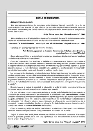 58Mayo-2013 nº 207
ESTILO DE ENSEÑANZA
Descubrimiento guiado
“Los japoneses aprenden en las escuelas y universidades a base de repetición, no se les da
prácticamente opción a pensar por ellos mismos. Los japoneses tienden a conformarse con las reglas
establecidas, tienden a seguir el camino marcado sin complicarse la vida, en vez de buscar la originalidad
o crear ideas nuevas”.
Héctor García, en su libro “Un geek en Japón”, 2008.
“Desgraciadamente, en la sociedad japonesa actual ya no se trata únicamente de las fuerzas armadas,
también en el trabajo se piensa así, cada vez hay menos personas con conciencia propia”.
Kenzaburo Oé, Premio Nobel de Literatura, cit. Por Héctor García en “Un geek en Japón”, 2008.
“Tenemos que aprender a pensar por nosotros mismos”.
Tulio Tanaka, jugador de la Selección Japonesa de Fútbol de origen brasileño,
en declaraciones previas al Mundial.
Como sabemos, el fútbol es un deporte con muchísimas situaciones abiertas en el que los jugadores
continuamente están tomando decisiones.
Como nos muestran las citas anteriores, la sociedad japonesa mantiene un sistema que no favorece
la autonomía personal de un individuo demasiado acostumbrado a seguir la línea fijada sin cuestionarla
ni proponer alternativas. Esta problemática influye directamente “el jugar” del fútbol japonés, ya que en
ocasiones su juego se vuelve demasiado predecible y los jugadores no aportan ese plus de imaginación
y creatividad que muchas veces suele decantar el partido a nuestro favor.
Los entrenamientos destinados a mejorar la toma de decisiones únicamente “se suelen trabajar en
los clubs profesionales” y acostumbran a aparecer en edades demasiado tardías (16-17 años). En el resto
de clubs no profesionales “trabajan sobretodo la técnica individual del jugador a través de ejercicios
mayormente analíticos, haciendo quizá una mala interpretación de lo que propuso la Federación
Japonesa de Fútbol tras el Mundial de Alemania en 2006: destinar esfuerzos en mejorar individualmente
al jugador”.
De esta manera, la cultura, la sociedad, la educación, la tardía formación en mejorar la toma de
decisiones, son impedimentos pesados para mejorar este aspecto.
Por todo ello, pese a que muy probablemente ya se emplee en la Selección Japonesa, queremos
puntualizar que el estilo de enseñanza que fomentamos es el conocido como Descubrimiento Guiado,
un tipo de enseñanza que rompe con el sistema analítico-repetitivo japonés y que implica cognitivamente
al jugador, siendo éste el que debe resolver el problema planteado por el entrenador, el cual debe esperar
las respuestas y no intervenir, salvo en casos necesarios y sólo para dar sugerencias (jamás da la
respuesta), y una vez obtenida ésta del alumno, reforzarla. Sin duda, hablamos de un tipo de formación
que ayuda a mejorar la toma de decisiones del futbolista.
Como muestra la siguiente cita, el estilo de enseñanza se relaciona con lo que proponían antaño en
Japón los maestros zen (mediante los Koan) para enseñar lecciones a sus alumnos:
“Según la filosofía zen, no se puede enseñar con palabras su naturaleza, por lo que es el propio
alumno el que debe aprender por sí solo. Esto significa que en la relación maestro-alumno el maestro
tiene la función de guiar al alumno”.
Héctor García, en su libro “Un geek en Japón”, 2008.
 