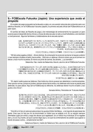 60Mayo-2013 nº 207
9.- FCBEscola Fukuoka (Japón): Una experiencia que avala el
proyecto
El modelo de juego propuesto se ha llevado a cabo, en una versión reducida del contenido pero con
idéntica filosofía, en la FCBEscola Fukuoka (Japón), la primera escuela oficial del FCBarcelona en el
país nipón.
El cambio de ideal, de filosofía de juego y de metodología de entrenamiento ha supuesto un gran
avance para el desarrollo de los chicos y chicas de esta escuela no sólo a nivel futbolístico, sino también
a nivel personal. Algunos familiares y colaboradores de la escuela opinan:
以前、私の息子はサッカーをプレーしているだけでしたが、今はサッカーを楽しんでいます。前
にいたチームではずっとセンターバックとしてプレーしていて、ほぼずっとボールを前に蹴り出
すだけでした。ただのディフェンダーでしたが、今は「攻撃の一番手」としてボールによく触れ
るようになりました。彼自身がセンターバックとしての役割を自覚し、プレーすることを楽しん
でいます。もちろん私もうれしいです。
ナカミツヤエさん（FCBエスコラ福岡・ナカミツハルトくんのお母様）
“Mi hijo antes jugaba a fútbol... Ahora disfruta. Su entrenador le ponía de central en el equipo anterior
y casi siempre chutaba el balón hacia arriba... Sólo era un defensa. Ahora le dicen que es el primero en
atacar y toca mucho la pelota. Él mismo se pone de central. Se divierte... y yo también”.
Nakamitsu Yae, madre de Nakamitsu Haruto, alumno de la FCBEscola Fukuoka.
日本では自分からディフェンダーをやりたがる人はほとんどいない。大半の子供たちがフォワ
ードか中盤をやりたがる。キーパーは前に蹴り出すだけだし、ディフェンダーは攻撃のためでなく
守備をするためだけにボールを触るだけなので、ディフェンダーをやりたがらない理由もよく分
かる。でも、FCBエスコラでは、ディフェンダーも多くボールに触ることができるし、何よりそ
れを子供たちも喜んでいるので。
ヤマダアキヒロ（福岡ウォーカー編集部）
“En Japón nadie quiere ser defensa. Casi todos los chicos quieren ser delanteros o centrocampistas.
Creo que es normal, porque el portero siempre lanza hacia arriba y los defensas sólo tocan la pelota para
defender, no para atacar. Aquí (en la FCBEscola) es diferente, los defensas tienen mucho el balón y eso
gusta a los chicos”.
Yamada Akihiro, Periodista de “Fukuoka Walter”.
私が息子をこのスクールに入れたのは、日本人の大半がそうだと思うのですが、何よりバルサの
サッカーが好きだったからです。私の息子もようやく自分にぴったりのサッカーを見つけること
が出来たと思います。所属チームではずっと前をめがけてプレーするばかりで、ドリブルは二の
次。これは個に頼ったサッカーです。息子はドリブルも上手ではないし、フィジカルが強いわけ
でもありません。だからこそ、初めてグラウンドに来て、コーチの皆さんがショートパスを使っ
てプレーしようと言い続けていることが、本当に嬉しかったのです。
ナカムラカズミ（FCBエスコラ福岡・ナカムラタロウくんのお母さま）
“Inscribí a mi hijo en esta escuela porque me gusta el fútbol del Barça... a la mayoría de japoneses les
gusta. Creo que mi hijo por fin ha encontrado un fútbol que se adapta a él. En su equipo siempre
intentaban jugar por arriba y luego les decían que regatearan. Es un fútbol muy individual. Él no regatea
bien y no es muy fuerte, así que cuando llegó aquí y vio que los entrenadores les pedían que jugaran a
través de pases cortos... simplemente fue feliz”.
Nakamura Kazumi, madre de Nakamura Taro, alumno de la FCBEscola Fukuoka.
 
