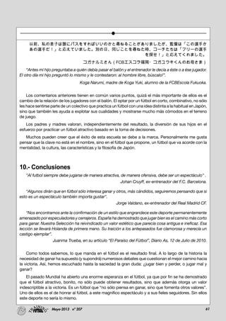 61Mayo-2013 nº 207
以前、私の息子は誰にパスをすればいいのかと尋ねることがありましたが、監督は「この選手か
あの選手だ！」と応えていました。別の日、同じことを尋ねた時、コーチたちは「フリーの選手
を探せ！」と応えてくれました。
コガナルミさん（FCBエスコラ福岡・コガユウキくんのお母さま）
“Antes mi hijo preguntaba a quién debía pasar el balón y el entrenador le decía a éste o a ése jugador.
El otro día mi hijo preguntó lo mismo y le contestaron: al hombre libre, búscalo!”.
Koga Narumi, madre de Koga Yuki, alumno de la FCBEscola Fukuoka.
Los comentarios anteriores tienen en común varios puntos, quizá el más importante de ellos es el
cambio de la relación de los jugadores con el balón. El optar por un fútbol en corto, combinativo, no sólo
les hace sentirse parte de un colectivo que practica un fútbol con una idea distinta a la habitual en Japón,
sino que también les ayuda a explotar sus cualidades y mostrarse mucho más cómodos en el terreno
de juego.
Los padres y madres valoran, independientemente del resultado, la diversión de sus hijos en el
esfuerzo por practicar un fútbol atractivo basado en la toma de decisiones.
Muchos pueden creer que el éxito de esta escuela se debe a la marca. Personalmente me gusta
pensar que la clave no está en el nombre, sino en el fútbol que propone, un fútbol que va acorde con la
mentalidad, la cultura, las características y la filosofía de Japón.
10.- Conclusiones
"Al futbol siempre debe jugarse de manera atractiva, de manera ofensiva, debe ser un espectáculo" .
Johan Cruyff, ex-entrenador del F.C. Barcelona.
"Algunos dirán que en fútbol sólo interesa ganar y otros, más cándidos, seguiremos pensando que si
esto es un espectáculo también importa gustar".
Jorge Valdano, ex-entrenador del Real Madrid CF.
“Nos encontramos ante la confirmación de un estilo que engrandece este deporte permanentemente
amenazado por especuladores y cerrajeros. España ha demostrado que jugar bien es el camino más corto
para ganar. Nuestra Selección ha reivindicado un valor estético que parecía cosa antigua e ineficaz. Esa
lección se llevará Holanda de primera mano. Su traición a los antepasados fue clamorosa y merecía un
castigo ejemplar”.
Juanma Trueba, en su artículo “El Paraíso del Fútbol”, Diario As, 12 de Julio de 2010.
Como todos sabemos, lo que manda en el fútbol es el resultado final. A lo largo de la historia la
necesidad de ganar ha supuesto (y supondrá) numerosos debates que cuestionan el mejor camino hacia
la victoria. Así, hemos escuchado hasta la saciedad la gran duda: ¿jugar bien y perder, o jugar mal y
ganar?
El pasado Mundial ha abierto una enorme esperanza en el fútbol, ya que por fin se ha demostrado
que el fútbol atractivo, bonito, no sólo puede obtener resultados, sino que además otorga un valor
indescriptible a la victoria. Es un fútbol que “no sólo piensa en ganar, sino que fomenta otros valores”.
Uno de ellos es el de honrar al fútbol, a este magnífico espectáculo y a sus fieles seguidores. Sin ellos
este deporte no sería lo mismo.
 