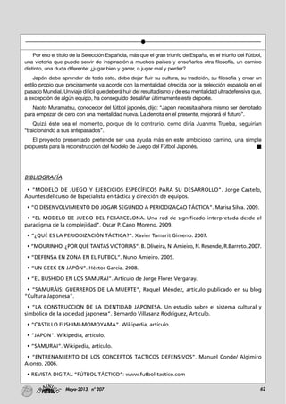 62Mayo-2013 nº 207
Por eso el título de la Selección Española, más que el gran triunfo de España, es el triunfo del Fútbol,
una victoria que puede servir de inspiración a muchos países y enseñarles otra filosofía, un camino
distinto, una duda diferente: ¿jugar bien y ganar, o jugar mal y perder?
Japón debe aprender de todo esto, debe dejar fluir su cultura, su tradición, su filosofía y crear un
estilo propio que precisamente va acorde con la mentalidad ofrecida por la selección española en el
pasado Mundial. Un viaje difícil que deberá huir del resultadismo y de esa mentalidad ultradefensiva que,
a excepción de algún equipo, ha conseguido desaliñar últimamente este deporte.
Naoto Muramatsu, conocedor del fútbol japonés, dijo: “Japón necesita ahora mismo ser derrotado
para empezar de cero con una mentalidad nueva. La derrota en el presente, mejorará el futuro”.
Quizá éste sea el momento, porque de lo contrario, como diría Juanma Trueba, seguirían
“traicionando a sus antepasados”.
El proyecto presentado pretende ser una ayuda más en este ambicioso camino, una simple
propuesta para la reconstrucción del Modelo de Juego del Fútbol Japonés.
BIBLIOGRAFÍA
• “MODELO DE JUEGO Y EJERCICIOS ESPECÍFICOS PARA SU DESARROLLO”. Jorge Castelo,
Apuntes del curso de Especialista en táctica y dirección de equipos.
• “O DESENVOLVIMIENTO DO JOGAR SEGUNDO A PERIODIZAÇAO TÁCTICA”. Marisa Silva. 2009.
• “EL MODELO DE JUEGO DEL FCBARCELONA. Una red de significado interpretada desde el
paradigma de la complejidad”. Oscar P. Cano Moreno. 2009.
• “¿QUÉ ES LA PERIODIZACIÓN TÁCTICA?”. Xavier Tamarit Gimeno. 2007.
• “MOURINHO. ¿POR QUÉ TANTAS VICTORIAS”. B. Oliveira, N. Amieiro, N. Resende, R.Barreto. 2007.
• “DEFENSA EN ZONA EN EL FUTBOL”. Nuno Amieiro. 2005.
• “UN GEEK EN JAPÓN”. Héctor García. 2008.
• “EL BUSHIDO EN LOS SAMURÁI”. Artículo de Jorge Flores Vergaray.
• “SAMURÁIS: GUERREROS DE LA MUERTE”, Raquel Méndez, artículo publicado en su blog
“Cultura Japonesa”.
• “LA CONSTRUCCION DE LA IDENTIDAD JAPONESA. Un estudio sobre el sistema cultural y
simbólico de la sociedad japonesa”. Bernardo Villasanz Rodríguez, Artículo.
• “CASTILLO FUSHIMI-MOMOYAMA”. Wikipedia, artículo.
• “JAPON”. Wikipedia, artículo.
• “SAMURAI”. Wikipedia, artículo.
• “ENTRENAMIENTO DE LOS CONCEPTOS TACTICOS DEFENSIVOS”. Manuel Conde/ Algimiro
Alonso. 2006.
• REVISTA DIGITAL “FÚTBOL TÁCTICO”: www.futbol-tactico.com
 