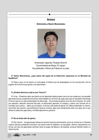63Mayo-2013 nº 207
Anexo
Entrevista a Naoto Muramatsu
Entrenador Japonés Titulado Nivel III.
Comentarista de Barça TV Japan.
Ha publicado 4 libros de Fútbol en su país.
P: Señor Muramatsu, ¿qué opina del papel de la Selección Japonesa en el Mundial de
Sudáfrica?
R: Pese a que no ha hecho un mal papel, el fútbol que ha desplegado no ha convencido. No ha
jugado de la forma que gusta a los japoneses.
P: ¿Podría decirnos cuál es esa “forma”?
R: A ver... Podemos decir que tanto en los deportes tradicionales como en los modernos, la sociedad
japonesa busca y pretende encontrar cierta belleza en la forma de jugar para que el resultado final tenga
el honor que en su día proclamaban los Samuráis... No se trata de ganar, sino de cómo hacerlo. En Judo
por ejemplo, deporte nacional del país, el aficionado japonés no acepta y valora una victoria de su
luchador por puntos... debe ser por Ippon, la forma más bella de ganar. En fútbol pretenden lo mismo,
encontrar ese camino, esa perfección hacia la victoria, algo que actualmente está muy lejos de lo que
ofrece la selección japonesa y el fútbol japonés en general...
P: No se trata sólo de ganar...
R: Eso mismo... los japoneses valoran el camino hacia la victoria tanto como la victoria en sí. Nuestra
cultura siempre pretende encontrar una fusión entre la estética y el resultado. Damos importancia a la
forma, por eso los japoneses admiran tanto el juego del Barça y de España, porque intentan hacer un
fútbol bonito.
 