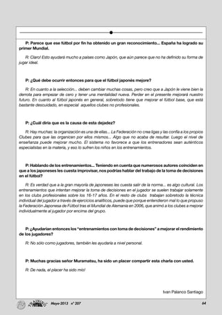 64Mayo-2013 nº 207
P: Parece que ese fútbol por fin ha obtenido un gran reconocimiento... España ha logrado su
primer Mundial.
R: Claro! Esto ayudará mucho a países como Japón, que aún parece que no ha definido su forma de
jugar ideal.
P: ¿Qué debe ocurrir entonces para que el fútbol japonés mejore?
R: En cuanto a la selección... deben cambiar muchas cosas, pero creo que a Japón le viene bien la
derrota para empezar de cero y tener una mentalidad nueva. Perder en el presente mejorará nuestro
futuro. En cuanto al fútbol japonés en general, sobretodo tiene que mejorar el fútbol base, que está
bastante descuidado, en especial aquellos clubes no profesionales.
P: ¿Cuál diría que es la causa de esta dejadez?
R: Hay muchas: la organización es una de ellas... La Federación no crea ligas y las confía a los propios
Clubes para que las organicen por ellos mismos... Algo que no acaba de resultar. Luego el nivel de
enseñanza puede mejorar mucho. El sistema no favorece a que los entrenadores sean auténticos
especialistas en la materia, y eso lo sufren los niños en los entrenamientos.
P: Hablando de los entrenamientos... Teniendo en cuenta que numerosos autores coinciden en
que a los japoneses les cuesta improvisar, nos podrías hablar del trabajo de la toma de decisiones
en el fútbol?
R: Es verdad que a la gran mayoría de japoneses les cuesta salir de la norma... es algo cultural. Los
entrenamientos que intentan mejorar la toma de decisiones en el jugador se suelen trabajar solamente
en los clubs profesionales sobre los 16-17 años. En el resto de clubs trabajan sobretodo la técnica
individual del jugador a través de ejercicios analíticos, puede que porque entendieron mal lo que propuso
la Federación Japonesa de Fútbol tras el Mundial de Alemania en 2006, que animó a los clubes a mejorar
individualmente al jugador por encima del grupo.
P: ¿Ayudarían entonces los “entrenamientos con toma de decisiones” a mejorar el rendimiento
de los jugadores?
R: No sólo como jugadores, también les ayudaría a nivel personal.
P: Muchas gracias señor Muramatsu, ha sido un placer compartir esta charla con usted.
R: De nada, el placer ha sido mío!
Ivan Palanco Santiago
 