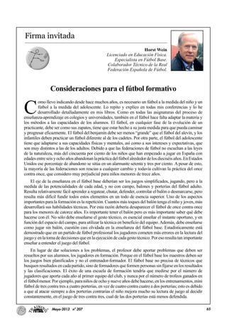 65Mayo-2013 nº 207
Firma invitada
Horst Wein
Licenciado en Educación Física.
Especialista en Fútbol Base.
Colaborador Técnico de la Real
Federación Española de Fútbol.
Consideraciones para el fútbol formativo
C
omo llevo indicando desde hace muchos años, es necesario un fútbol a la medida del niño y un
fútbol a la medida del adolescente. Lo repito y explico en todas mis conferencias y lo he
desarrollado detalladamente en mis libros. Como en todas las asignaturas del proceso de
enseñanza-aprendizaje en colegios y universidades, también en el fútbol hace falta adaptar la materia y
los métodos a las capacidades de los alumnos. El fútbol, en cualquier fase de la evolución de un
practicante, debe ser como sus zapatos, tiene que estar hecho a su justa medida para que pueda caminar
y progresar eficazmente. El fútbol del benjamín debe ser menos “grande” que el fútbol del alevín, y los
infantiles deben practicar un fútbol diferente al de los cadetes. Por otra parte, el fútbol del adolescente
tiene que adaptarse a sus capacidades físicas y mentales, así como a sus intereses y expectativas, que
son muy distintos a las de los adultos. Debido a que las federaciones de fútbol no escuchan a las leyes
de la naturaleza, más del cincuenta por ciento de los niños que han empezado a jugar en España con
edadesentreseisyochoañosabandonanlaprácticadelfútbolalrededordelosdieciséisaños.EnEstados
Unidos ese porcentaje de abandono se sitúa en un alarmante setenta y tres por ciento. A pesar de esto,
la mayoría de las federaciones son reacias a cualquier cambio y todavía cultivan la práctica del once
contra once, que considero muy perjudicial para niños menores de trece años.
El eje de la enseñanza en el fútbol base deberían ser los juegos simplificados, jugando, pero a la
medida de las potencialidades de cada edad, y no con campo, balones y porterías del fútbol adulto.
Resulta relativamente fácil aprender a regatear, chutar, defender, controlar el balón o desmarcarse, pero
resulta más difícil fundir todos estos elementos en un todo de esencia superior. Uno de los aspectos
importantes para la formación es la repetición. Cuantos más toques del balón tenga el niño y joven, más
desarrollará sus habilidades técnicas. Por esta razón debería desaparecer el fútbol de once contra once
para los menores de catorce años. Es importante tener el balón pero es más importante saber qué debe
hacerse con él. No sólo debe enseñarse el gesto técnico, es esencial enseñar el instante oportuno, y en
función del espacio del campo, para utilizar la técnica en beneficio del equipo. Además, debe enseñarse
como jugar sin balón, cuestión casi olvidada en la enseñanza del fútbol base. Estadísticamente está
demostrado que en un partido de fútbol profesional los jugadores cometen más errores en la lectura del
juego y en la toma de decisiones que en la ejecución de cada gesto técnico. Por eso resulta tan importante
enseñar a entender el juego del fútbol.
En lugar de dar soluciones a los problemas, el profesor debe aportar problemas que deben ser
resueltos por sus alumnos, los jugadores en formación. Porque en el fútbol base los maestros deben ser
los juegos bien planificados y no el entrenador-formador. El fútbol base no precisa de técnicos que
busquen resultados en cada partido, sino de formadores que formen personas sin fijarse en los resultados
y las clasificaciones. El éxito de una escuela de formación tendría que medirse por el número de
jugadores que aporta cada año al primer equipo del club, y nunca por el número de trofeos ganados en
el fútbol menor. Por ejemplo, para niños de ocho y nueve años debe hacerse, en los entrenamientos, mini
fútbol de tres contra tres a cuatro porterías, en vez de cuatro contra cuatro a dos porterías; esto es debido
a que al atacar siempre a dos porterías contrarias el niño mejora mucho su lectura de juego al decidir
constantemente, en el juego de tres contra tres, cual de las dos porterías está menos defendida.
 
