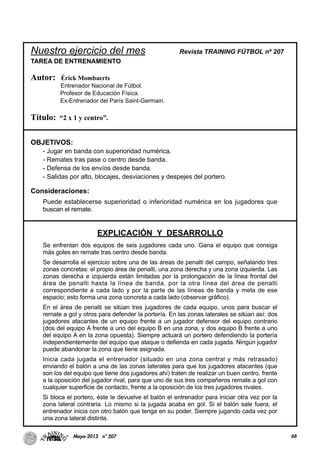 66Mayo-2013 nº 207
Nuestro ejercicio del mes Revista TRAINING FÚTBOL nº 207
TAREA DE ENTRENAMIENTO
Autor: Érick Mombaerts
Entrenador Nacional de Fútbol.
Profesor de Educación Física.
Ex-Entrenador del París Saint-Germain.
Título: “2 x 1 y centro”.
OBJETIVOS:
- Jugar en banda con superioridad numérica.
- Remates tras pase o centro desde banda.
- Defensa de los envíos desde banda.
- Salidas por alto, blocajes, desviaciones y despejes del portero.
Consideraciones:
Puede establecerse superioridad o inferioridad numérica en los jugadores que
buscan el remate.
EXPLICACIÓN Y DESARROLLO
Se enfrentan dos equipos de seis jugadores cada uno. Gana el equipo que consiga
más goles en remate tras centro desde banda.
Se desarrolla el ejercicio sobre una de las áreas de penalti del campo, señalando tres
zonas concretas: el propio área de penalti, una zona derecha y una zona izquierda. Las
zonas derecha e izquierda están limitadas por la prolongación de la línea frontal del
área de penalti hasta la línea de banda, por la otra línea del área de penalti
correspondiente a cada lado y por la parte de las líneas de banda y meta de ese
espacio; esto forma una zona concreta a cada lado (observar gráfico).
En el área de penalti se sitúan tres jugadores de cada equipo, unos para buscar el
remate a gol y otros para defender la portería. En las zonas laterales se sitúan así: dos
jugadores atacantes de un equipo frente a un jugador defensor del equipo contrario
(dos del equipo A frente a uno del equipo B en una zona, y dos equipo B frente a uno
del equipo A en la zona opuesta). Siempre actuará un portero defendiendo la portería
independientemente del equipo que ataque o defienda en cada jugada. Ningún jugador
puede abandonar la zona que tiene asignada.
Inicia cada jugada el entrenador (situado en una zona central y más retrasado)
enviando el balón a una de las zonas laterales para que los jugadores atacantes (que
son los del equipo que tiene dos jugadores ahí) traten de realizar un buen centro, frente
a la oposición del jugador rival, para que uno de sus tres compañeros remate a gol con
cualquier superficie de contacto, frente a la oposición de los tres jugadores rivales.
Si bloca el portero, éste le devuelve el balón el entrenador para iniciar otra vez por la
zona lateral contraria. Lo mismo si la jugada acaba en gol. Si el balón sale fuera, el
entrenador inicia con otro balón que tenga en su poder. Siempre jugando cada vez por
una zona lateral distinta.
 