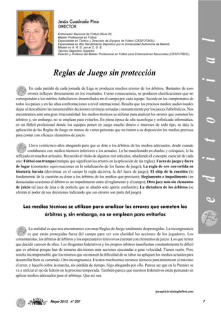 Jesús Cuadrado Pino
DIRECTOR
Entrenador Nacional de Fútbol (Nivel III).
Máster Profesional en Fútbol.
Especialista en Táctica y Dirección de Equipos de Fútbol (CESFÚTBOL).
Especialista en Alto Rendimiento Deportivo por la Universidad Autónoma de Madrid.
Máster en A. R. D. por el C. O. E.
Técnico Deportivo Superior.
Director y Profesor del Máster Profesional en Fútbol para Entrenadores Nacionales (CESFÚTBOL).
En cada partido de cada jornada de Liga se producen muchos errores de los árbitros. Bastantes de esos
errores influyen directamente en los resultados. Como consecuencia, se producen clasificaciones que no
corresponden a los méritos futbolísticos desarrollados en el campo por cada equipo. Sucede en los campeonatos de
todos los países y en las altas confrontaciones a nivel internacional. Resulta que los precisos medios audiovisuales
dejan al descubierto las innumerables decisiones erróneas tomadas constantemente por los jueces futbolísticos. Nos
encontramos ante una gran irracionalidad: los medios técnicos se utilizan para analizar los errores que cometen los
árbitros y, sin embargo, no se emplean para evitarlos. En plena época de alta tecnología y sofisticada informática,
en un fútbol profesional donde los equipos ponen en juego mucho dinero e intereses de todo tipo, se deja la
aplicación de las Reglas de Juego en manos de varias personas que no tienen a su disposición los medios precisos
para contar con eficaces elementos de juicio.
Llevo veinticinco años abogando para que se dote a los árbitros de los medios adecuados, desde cuando
contábamos con medios técnicos inferiores a los actuales. Lo he manifestado en charlas y coloquios, lo he
reflejado en muchos artículos. Recuerdo el título de algunos mis artículos, añadiendo el concepto esencial de cada
uno: Fútbol con trampa (trampas que significan los errores en la aplicación de las reglas); Fuera de juego y fuera
de lugar (constantes equivocaciones en la señalización de los fueras de juego); La regla de oro convertida en
bisutería barata (desvirtuar en el campo la regla decisiva, la del fuera de juego); El chip de la cuestión (lo
fundamental de la cuestión es dotar a los árbitros de los medios que precisen); Reglamento e impedimento (en
demasiadas ocasiones el árbitro es un impedimento entre el reglamento y el campo); Otro juez más sin elementos
de juicio (el juez de área o de portería que se añadió solo aporta confusión); La dictadura de los árbitros (se
aferran al poder de sus decisiones indicando que sus errores son parte del juego).
La realidad es que nos encontramos con unas Reglas de Juego totalmente desprotegidas. La incongruencia
es que están protegidas fuera del campo para ver con claridad las acciones de los jugadores. Los
comentaristas, los árbitros de árbitros y los espectadores televisivos cuentan con elementos de juicio. Los que tienen
que decidir carecen de ellos. Los dirigentes federativos y los propios árbitros manifiestan constantemente lo difícil
que es arbitrar porque han de tomarse decisiones ante acciones ejecutadas a gran velocidad. Tienen razón. Pero
resulta incomprensible que los mismos que reconocen la dificultad de su labor no apliquen los medios actuales para
desarrollar bien su cometido. Otra incongruencia. Existen muchísimos recursos técnicos para minimizar al máximo
el error, y hacerlo sobre la marcha, sin pérdida de tiempo. Sigo abogando por ello. Parece ser que en la Premier se
va a utilizar el ojo de halcón en la próxima temporada. También parece que nuestros federativos están pensando en
aplicar medios adecuados para el arbitraje. Que así sea.
jecupi@trainingfutbol.com
Los medios técnicos se utilizan para analizar los errores que cometen los
árbitros y, sin embargo, no se emplean para evitarlos editorial
7Mayo-2013 nº 207
Reglas de Juego sin protección
 