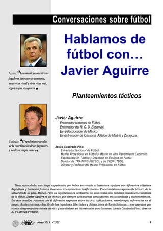 8Mayo-2013 nº 207
Conversaciones sobre fútbol
Tiene acumulada una larga experiencia por haber entrenado a bastantes equipos con diferentes objetivos
deportivos y haciendo frente a diversas circunstancias clasificatorias. Fue el máximo responsable técnico de la
selección de su país, México. Pero su experiencia es verdadera, no solo vivida sino también basada en el análisis
de lo vivido. Javier Aguirre es un técnico que siempre deja buenas conclusiones en sus análisis y planteamientos.
En esta ocasión tratamos con él diferentes aspectos sobre táctica. Aplicaciones, metodología, referencias en el
juego, planteamientos, elección de los jugadores, libertades y obligaciones de los futbolistas… son aspectos que
vamos desgranando con este técnico y que derivan en interesantes conclusiones. (Jesús Cuadrado Pino, director
de TRAINING FÚTBOL)
Hablamos de
fútbol con…
Javier AguirreAguirre:“La comunicación entre los
jugadores tiene que ser constante,
unas veces visual y otras veces oral,
según lo que se requiera
”
Cuadrado:“El rendimiento resulta
de la coordinación de los jugadores
y no de su simple suma
”
Planteamientos tácticos
Javier Aguirre
Entrenador Nacional de Fútbol.
Entrenador del R. C. D. Espanyol.
Ex-Seleccionador de México.
Ex-Entrenador de Osasuna, Atlético de Madrid y Zaragoza.
Jesús Cuadrado Pino
Entrenador Nacional de Fútbol.
Máster Profesional en Fútbol y Máster en Alto Rendimiento Deportivo.
Especialista en Táctica y Dirección de Equipos de Fútbol.
Director de TRAINING FÚTBOL y de CESFÚTBOL.
Director y Profesor del Máster Profesional en Fútbol.
 
