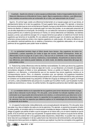 9Mayo-2013 nº 207
Cuadrado.- Aparte de entrenar a varios equipos profesionales, fuiste el responsable técnico de la
Selección Mexicana en el Mundial de Corea y Japón. Bajo tu experiencia y criterios, ¿qué diferencias
más notables encuentras entre ser entrenador de un club y ser seleccionador de un país?
Aguirre.- En primer lugar, existe una diferencia fundamental: en un equipo juegas con lo que tienes, el
planteamiento táctico te lo dan los jugadores. El buen jugador tiene que jugar. Por ejemplo, si tenemos
dos buenos pivotes (que es como se les llama en España, aunque yo les denomino medios de contención)
hemos de diseñar un sistema que contemple jugar con esos dos pivotes, no es adecuado prescindir de
uno de ellos dejándolo en el banquillo. Sin embargo, en una selección nacional es completamente distinto
porque partimos de un sistema que tenemos en mente y lo vamos rellenando con futbolistas, de distintos
equipos y zonas, que podemos escoger. En un equipo tenemos que aplicar un sistema en función de los
jugadores que tenemos en la plantilla. En una selección podemos jugar con el sistema que elijamos de
antemano porque podemos contar a los mejores jugadores en cada puesto. Ahí radica la diferencia: en
una selección nacional partimos de un sistema y buscamos a los jugadores adecuados, en un equipo
partimos de los jugadores para poder hacer el sistema.
C.- La globalidad también llegó al fútbol desde hace tiempo. Hay jugadores de todos los
continentes y países repartidos por todas la ligas del mundo, también entrenadores. Antes se
diferenciaba mucho el juego de un país a otro y más aun de un continente a otro. Existían escuelas
muy diferentes en función de culturas, tradiciones y nacionalidades. Actualmente se observa menos
esa diferencia, pero todavía puede hablarse, en cierto modo, de distintos desarrollos del juego de
unos países a otros.
A.- Todavía hay ciertas diferencias entre las distintas nacionalidades. Es cierto que ahora hay jugadores
de todo el mundo repartidos por todas las ligas del mundo. La Ley Bossman y la inclusión de jugadores
comunitarios otorgaron al fútbol un tono globalizador. Vemos un partido en España o en Francia o en
Inglaterra o en Alemania, y comprobamos que en los equipos hay pocos jugadores nacidos en la
correspondiente nación. Pero, no obstante, considero que, por ejemplo, los jugadores brasileños
interpretan el fútbol de una forma concreta porque nacieron ahí, porque tuvieron sol toda la vida y estuvieron
en contacto con la pelota desde muy pequeños. El fútbol de Uruguay se distingue por la garra, la entrega
y la lucha, y esto probablemente sea porque es un pueblo que ha sufrido mucho, que ha pasado muchos
problemas económicos e, incluso, ha sufrido hambre. De argentina podríamos decir también algo similar.
C.- La verdadera táctica es la capacidad de los jugadores para tomar decisiones durante el juego,
esto lo llevo indicando mucho tiempo. Por otra parte, como también he indicado repetidas veces, el
entrenador es el responsable del entrenamiento de la táctica; un entrenamiento que debe tener como
uno de sus objetivos esenciales mejorar la capacidad de los jugadores para tomar decisiones. Han
de valorarse muy bien los aspectos que debemos aplicar en la metodología de entrenamiento para
el desarrollo de la táctica.
A.- Un aspecto fundamental, indiscutiblemente, es la conceptualización del ejercicio. Por otra parte, tiene
que estar muy claro el objetivo de cada uno de los ejercicios. Por ejemplo, si queremos recuperar el balón
lo antes posible, el concepto está en la reconversión inmediata de ataque a defensa. Entonces, debemos
obligar al jugador que pierde el balón a que le recupere en el mismo sitio y en el mismo instante en que le
perdió, él es el primero que tiene que recuperarle. El aspecto táctico aquí está en la ayuda de los demás.
Es importantísimo aclarar bien a los jugadores estas situaciones y desarrollos, no pueden irse a casa sin
tener idea de lo que trabajaron ni de las cuales fueron las intenciones del entrenamiento y del aprendizaje.
Cada ejercicio tiene que tener un objetivo y tenemos que explicar muy bien los conceptos a los jugadores.
 