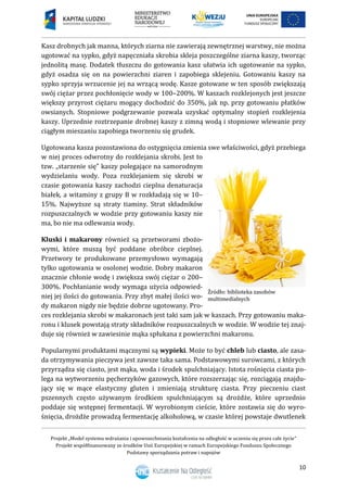 Projekt „Model systemu wdrażania i upowszechniania kształcenia na odległość w uczeniu się przez całe życie”
Projekt współfinansowany ze środków Unii Europejskiej w ramach Europejskiego Funduszu Społecznego
Podstawy sporządzania potraw i napojów
10
Kasz drobnych jak manna, których ziarna nie zawierają zewnętrznej warstwy, nie można
ugotować na sypko, gdyż napęczniała skrobia skleja poszczególne ziarna kaszy, tworząc
jednolitą masę. Dodatek tłuszczu do gotowania kasz ułatwia ich ugotowanie na sypko,
gdyż osadza się on na powierzchni ziaren i zapobiega sklejeniu. Gotowaniu kaszy na
sypko sprzyja wrzucenie jej na wrzącą wodę. Kasze gotowane w ten sposób zwiększają
swój ciężar przez pochłonięcie wody w 100–200%. W kaszach rozklejonych jest jeszcze
większy przyrost ciężaru mogący dochodzić do 350%, jak np. przy gotowaniu płatków
owsianych. Stopniowe podgrzewanie pozwala uzyskać optymalny stopień rozklejenia
kaszy. Uprzednie roztrzepanie drobnej kaszy z zimną wodą i stopniowe wlewanie przy
ciągłym mieszaniu zapobiega tworzeniu się grudek.
Ugotowana kasza pozostawiona do ostygnięcia zmienia swe właściwości, gdyż przebiega
w niej proces odwrotny do rozklejania skrobi. Jest to
tzw. „starzenie się” kaszy polegające na samorodnym
wydzielaniu wody. Poza rozklejaniem się skrobi w
czasie gotowania kaszy zachodzi cieplna denaturacja
białek, a witaminy z grupy B w rozkładają się w 10–
15%. Najwyższe są straty tiaminy. Strat składników
rozpuszczalnych w wodzie przy gotowaniu kaszy nie
ma, bo nie ma odlewania wody.
Kluski i makarony również są przetworami zbożo-
wymi, które muszą być poddane obróbce cieplnej.
Przetwory te produkowane przemysłowo wymagają
tylko ugotowania w osolonej wodzie. Dobry makaron
znacznie chłonie wodę i zwiększa swój ciężar o 200–
300%. Pochłanianie wody wymaga użycia odpowied-
niej jej ilości do gotowania. Przy zbyt małej ilości wo-
dy makaron nigdy nie będzie dobrze ugotowany. Pro-
ces rozklejania skrobi w makaronach jest taki sam jak w kaszach. Przy gotowaniu maka-
ronu i klusek powstają straty składników rozpuszczalnych w wodzie. W wodzie tej znaj-
duje się również w zawiesinie mąka spłukana z powierzchni makaronu.
Popularnymi produktami mącznymi są wypieki. Może to być chleb lub ciasto, ale zasa-
da otrzymywania pieczywa jest zawsze taka sama. Podstawowymi surowcami, z których
przyrządza się ciasto, jest mąka, woda i środek spulchniający. Istota rośnięcia ciasta po-
lega na wytworzeniu pęcherzyków gazowych, które rozszerzając się, rozciągają znajdu-
jący się w mące elastyczny gluten i zmieniają strukturę ciasta. Przy pieczeniu ciast
pszennych często używanym środkiem spulchniającym są drożdże, które uprzednio
poddaje się wstępnej fermentacji. W wyrobionym cieście, które zostawia się do wyro-
śnięcia, drożdże prowadzą fermentację alkoholową, w czasie której powstaje dwutlenek
 