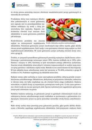 Projekt „Model systemu wdrażania i upowszechniania kształcenia na odległość w uczeniu się przez całe życie”
Projekt współfinansowany ze środków Unii Europejskiej w ramach Europejskiego Funduszu Społecznego
Podstawy sporządzania potraw i napojów
12
że straty potasu powodują znaczne obniżenie zasadotwórczości jarzyn gotowanych w
stosunku do surowych.
Produktem, który traci najwięcej składni-
ków pokarmowych w czasie gotowania,
jest szpinak. Jest to prawdopodobnie wy-
nikiem zetknięcia się wody z dużą po-
wierzchnią liści szpinaku. Kapusta roz-
drobniona również traci znaczne ilości
składników w czasie gotowania, podobnie
jak kalarepa.
Rozdrobnienie produktu ma znaczny
wpływ na intensywność wypłukiwania
składników. Natomiast gotowanie jarzyn nieobranych daje dobre wyniki, gdyż skórka
chroni przed wypłukiwaniem. Ilość wody i czas gotowania również mają wpływ na ilość
wypłukiwanych składników. W czasie gotowania jarzyn zachodzą również straty wita-
min z grupy B.
Średnio, w jarzynach prawidłowo gotowanych powstają najwyższe ubytki kwasu askor-
binowego i pantotenowego wynoszące nawet 30%, tiamina rozkłada się w 20%, rybo-
flawina i niacyna w 10%. Karoteny w tych warunkach zostają całkowicie zachowane.
Znaczne straty składników mineralnych i witamin rozpuszczalnych w wodzie mają miej-
sce przy parzeniu i odciskaniu użytej wody. Metoda ta ma zastosowanie do liści kapusty.
W tym układzie kwas askorbinowy może być utracony w 70–80%, witaminy z grupy B
średnio w 3%. Podobnie wypłukują się składniki mineralne.
Badanie zmian, jakie zachodzą w czasie sporządzania posiłków, dotyczą przede wszyst-
kim kwasu askorbinowego. Składnik ten, deficytowy w pożywieniu człowieka, zwłaszcza
w okresie zimy, nie tylko wypłukuje się, ale również łatwo ulega rozkładowi. Badaniu
warunków, w jakich straty są najmniejsze, poświęcono wiele prac. Co do czasu gotowa-
nia i ilości wody nie ma już spornych zdań. Sporne natomiast jest zagadnienie gotowania
jarzyn pod ciśnieniem i na parze.
Niektóre badania wskazują, że gotowanie jarzyn w garnkach ciśnieniowych wcale nie
zabezpiecza kwasu askorbinowego przed rozkładem w porównaniu z gotowaniem tra-
dycyjnym. Gotowanie jarzyn na parze powoduje niewielkie straty kwasu askorbinowe-
go.
Małe straty suchej masy powstają przy gotowaniu groszku, gdyż gruba skórka zbudo-
wana z błonnika zapobiega wypłukiwaniu składników. Zatrzymywanie większej ilości
 