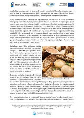 Projekt „Model systemu wdrażania i upowszechniania kształcenia na odległość w uczeniu się przez całe życie”
Projekt współfinansowany ze środków Unii Europejskiej w ramach Europejskiego Funduszu Społecznego
Podstawy sporządzania potraw i napojów
13
składników pokarmowych w jarzynach o dużej zawartości błonnika mogłoby sugero-
wać, że takie jarzyny są cenniejsze. Należy jednak wziąć pod uwagę fakt, że nagłe dostar-
czenie organizmowi dużej dawki błonnika może wywołać wzdęcia i bóle brzucha.
Straty rozpuszczalnych składników pokarmowych zachodzące w czasie gotowania
zmniejszają wartość odżywczą jarzyn, ale nie zawsze są stratami rzeczywistymi. Jeżeli
marchew czy ziemniaki gotowane są jak zupa, to strat właściwie nie ma, gdyż składniki
rozpuszczone w wodzie są spożyte razem z zupą. Dotyczy to jednak tylko składników,
które nie ulegają rozkładowi. Rzeczywiste straty są wtedy, jeżeli woda, w której gotowa-
ne są ziemniaki, szpinak lub kalafior, jest wylewana. Wówczas bezpowrotnie tracimy
składniki, które znajdowały się w surowcu. Zalanie jarzyn małą ilością wrzącej wody
skraca czas gotowania, prócz tego woda wrząca inaktywuje oksydazę kwasu askorbino-
wego. Kalafior jest dobrym przykładem dla wykazania zmian, jakie zachodzą w czasie
gotowania, gdyż zawiera on dużo kwasu askorbinowego i jadany jest po odlaniu wody, a
więc tutaj występują straty rzeczywiste.
Dodatkowo parę słów poświęcić należy
ziemniakom jako produktom codziennego
spożycia. Ziemniaki jako produkt skro-
biowy jest zawsze poddawany obróbce
termicznej, gdyż inaczej skrobia nie mo-
głaby być dostatecznie wykorzystana. A
więc jest tutaj pozytywny efekt gotowania,
gdyż skrobia rozklejona jest dobrze tra-
wiona. Obecność skrobi w pewnym stop-
niu chroni składniki przed wypłukiwa-
niem, ale mimo to straty powstające w
czasie gotowania są znaczne.
Ziemniaki nie tylko się gotuje, ale również
smaży i piecze. Zarówno smażone, jak i
pieczone tracą częściowo wodę, co pozor-
nie zwiększa zawartość składników pokarmowych. Przy tych metodach sporządzania
ziemniaków nie ma wypłukiwania składników odżywczych, może być jednak rozkład
witamin, zwłaszcza kwasu askorbinowego. Ziemniaki smażone tracą 25–28% witaminy
C, w nieco wyższych granicach kształtują się ubytki w czasie pieczenia kartofli obranych
– wynoszą one około 30%. Ziemniaki pieczone nieobrane, chronione skórką przed do-
stępem powietrza, tracą około 20% kwasu askorbinowego.
Przy smażeniu ziemniaków, zwłaszcza frytek, zwraca się uwagę na odpowiednią tempe-
raturę i odpowiedni czas smażenia dla uzyskania produktu smacznego i niezbyt przesy-
 