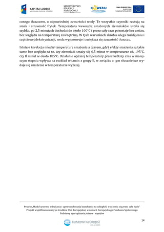 Projekt „Model systemu wdrażania i upowszechniania kształcenia na odległość w uczeniu się przez całe życie”
Projekt współfinansowany ze środków Unii Europejskiej w ramach Europejskiego Funduszu Społecznego
Podstawy sporządzania potraw i napojów
14
conego tłuszczem, o odpowiedniej zawartości wody. Te wszystkie czynniki rzutują na
smak i strawność frytek. Temperatura wewnątrz smażonych ziemniaków ustala się
szybko, po 2,5 minutach dochodzi do około 100°C i przez cały czas pozostaje bez zmian,
bez względu na temperaturę zewnętrzną. W tych warunkach skrobia ulega rozklejeniu i
częściowej dekstrynizacji, woda wyparowuje i zwiększa się zawartość tłuszczu.
Istnieje korelacja między temperaturą smażenia a czasem, gdyż efekty smażenia są takie
same bez względu na to, czy ziemniaki smaży się 6,5 minut w temperaturze ok. 195°C,
czy 8 minut w około 185°C. Działanie wyższej temperatury przez krótszy czas w mniej-
szym stopniu wpływa na rozkład witamin z grupy B, w związku z tym słuszniejsze wy-
daje się smażenie w temperaturze wyższej.
 