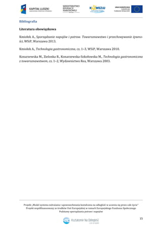 Projekt „Model systemu wdrażania i upowszechniania kształcenia na odległość w uczeniu się przez całe życie”
Projekt współfinansowany ze środków Unii Europejskiej w ramach Europejskiego Funduszu Społecznego
Podstawy sporządzania potraw i napojów
15
Bibliografia
Literatura obowiązkowa
Kmiołek A., Sporządzanie napojów i potraw. Towaroznawstwo i przechowywanie żywno-
ści, WSiP, Warszawa 2013.
Kmiołek A., Technologia gastronomiczna, cz. 1–3, WSiP, Warszawa 2010.
Konarzewska M., Zielonka B., Konarzewska-Sokołowska M., Technologia gastronomiczna
z towaroznawstwem, cz. 1–2, Wydawnictwo Rea, Warszawa 2003.
 