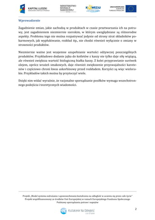 Projekt „Model systemu wdrażania i upowszechniania kształcenia na odległość w uczeniu się przez całe życie”
Projekt współfinansowany ze środków Unii Europejskiej w ramach Europejskiego Funduszu Społecznego
Podstawy sporządzania potraw i napojów
2
Wprowadzenie
Zagadnienie zmian, jakie zachodzą w produktach w czasie przetwarzania ich na potra-
wy, jest zagadnieniem niezmiernie szerokim, w którym uwzględniane są różnorodne
aspekty. Problemu tego nie można rozpatrywać jedynie od strony strat składników po-
karmowych, jak wypłukiwanie, rozkład itp., nie chodzi również wyłącznie o zmiany w
strawności produktów.
Niezmiernie ważne jest wzajemne uzupełnianie wartości odżywczej poszczególnych
produktów. Przykładowo dodanie jajka do kotletów z kaszy nie tylko daje siłę wiążącą,
ale również zwiększa wartość biologiczną białka kaszy. Z kolei przyprawianie surówek
olejem, oprócz wrażeń smakowych, daje również zwiększenie przyswajalności karote-
nów i częściowo chroni kwas askorbinowy przed rozkładem. Korzyści są więc wielora-
kie. Przykładów takich można by przytoczyć wiele.
Dzięki nim widać wyraźnie, że racjonalne sporządzanie posiłków wymaga wszechstron-
nego podejścia i teoretycznych wiadomości.
 