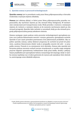 Projekt „Model systemu wdrażania i upowszechniania kształcenia na odległość w uczeniu się przez całe życie”
Projekt współfinansowany ze środków Unii Europejskiej w ramach Europejskiego Funduszu Społecznego
Podstawy sporządzania potraw i napojów
3
1. Zjawisko osmozy w procesach technologicznych
Zjawisko osmozy jest to przenikanie wody przez błonę półprzepuszczalną w kierunku
środowiska o wyższym stężeniu składnika.
Osmoza jest odmianą dyfuzji, w której przez błonę półprzepuszczalną przenika roz-
puszczalnik, aby wyrównać stężenia po obu stronach błony biologicznej. W mechani-
zmie osmotycznym jest transportowana woda. Woda przenika z roztworu o mniejszym
stężeniu do roztworu o wyższym stężeniu aż do momentu wyrównania stężeń po obu
stronach przegrody. Zjawisko takie zachodzi w warunkach, kiedy po obu stronach prze-
grody półprzepuszczalnej panuje jednakowe ciśnienie.
Osmoza występuje często podczas wielu procesów technologicznych sporządzania po-
traw, m.in. podczas blanszowania owoców i warzyw, gotowania, sporządzania surówek.
Zjawisko to jest często powodem powstawania strat jakościowych produktów. Aby za-
pobiec zjawisku osmozy, należy dodawać przyprawy do surówek tuż przed ich poda-
niem, a podczas blanszowania słodzić wodę w przypadku owoców lub solić – w przy-
padku warzyw. Pozwala to na zmniejszenie strat ekstraktu. Osmoza jako zjawisko jest
korzystna podczas moczenia suchych warzyw strączkowych, w wyniku czego następuje
przyrost objętości spowodowany wchłanianiem wody przez białka, skrobię i pektyny.
Innym przykładem jest sporządzanie bulionu warzywnego lub mięsnego, kiedy w wyni-
ku osmozy wypłukuje się w trakcie gotowania do wywaru jak największe ilości ekstrak-
tu, zawierającego cenne składniki odżywcze.
 