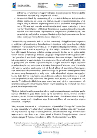 Projekt „Model systemu wdrażania i upowszechniania kształcenia na odległość w uczeniu się przez całe życie”
Projekt współfinansowany ze środków Unii Europejskiej w ramach Europejskiego Funduszu Społecznego
Podstawy sporządzania potraw i napojów
6
jednak w porównaniu z barwą pierwotną jest mniej intensywna. Denaturacja bia-
łek ma swój początek przy temperaturze 45–48°C.
 Denaturację białek łączno-tkankowych – przeważnie kolagenu, którego włókna
ulegają znacznemu skróceniu oraz pogrubieniu, co powoduje mechaniczne wyci-
śnięcie wody z włókiem międzymięśniowych oraz przestrzeni międzykomórko-
wych. Efektem tego zjawiska jest deformacja porcji mięsa zawierającej grubsze
warstwy tkanki łącznej włóknistej. Zmianom nie ulegają natomiast włókna ela-
stylowe oraz retikulinowe. Ogrzewanie w temperaturze przekraczającej 70°C
powoduje termohydrolizę kolagenu. Na skutek zbyt długiego ogrzewania docho-
dzi do zupełnego rozpulchnienia tkanki mięśniowej.
Zmiany zachodzące w mięsie, podczas obróbki termicznej, zależą głównie od temperatu-
ry wyjściowej. Włożenie mięsa do wody zimnej i stopniowe podgrzanie daje duże ubytki
składników rozpuszczalnych w wodzie. Do wody przechodzą częściowo białka i witami-
ny rozpuszczalne w wodzie, wypłukują się także związki mineralne. Przejście składni-
ków odżywczych do wywaru wskutek osmozy powoduje, że staje się on mętny, zabar-
wiony, nabiera specyficznego zapachu. Osiągnięcie temperatury wody w granicach 60–
70°C powoduje ścięcie białka na powierzchni mięsa. Denaturacji ulegają również białka
już rozpuszczone w wywarze, dając tzw. szumowiny. Część białek ulega hydrolizie. Mię-
so początkowo jest twarde, stopniowo mięknie. Kolagen zawarty w mięsie częściowo
przechodzi w glutynę, a następnie w żelatynę. Intensywność rozpuszczania składników
odżywczych wyraźnie uzależniona jest od dwóch głównych czynników. Pierwszym z
nich jest wielkość kawałków mięsa przeznaczonego do gotowania oraz szybkość wzro-
stu temperatury. Przy powolnym podgrzaniu i małych kawałkach mięsa straty mogą być
bardzo duże, dotyczy to zwłaszcza składników mineralnych. Gotowanie mięsa w kawał-
kach 50-gramowych daje około 50% strat potasu, sodu, fosforu, 45% magnezu i 25%
wapnia. Wypłukiwanie składników pokarmowych do wody nie jest równoznaczne z ich
zmarnowaniem, gdyż wywar mięsny stanowi zwykle podstawę dla rosołu lub zup. Mięso
jednak jest mniej wartościowe.
Włożenie dużego kawałka mięsa do wody wrzącej w znacznej mierze zapobiega wypłu-
kiwaniu składników, gdyż białko ścina się na powierzchni mięsa, tworząc warstwę
ochronną, trudno przepuszczalną dla składników. Mięso takie od razu zmienia barwę z
czerwonej na szarą, gdyż mioglobina ulega denaturacji. Mięso tak gotowane jest mięsem
smacznym i soczystym.
Straty wagowe powstające w czasie gotowania mięsa dochodzić mogą do 25–40%. Jest
to suma składników wypłukanych, wytopionego tłuszczu i ubytku wody, który ma miej-
sce przy kurczeniu się mięsa w czasie gotowania. Związki azotowe mogą przechodzić do
wywaru w 4–10%, tłuszcze w 1–30%, popiół w 20–60%. Następuje również rozkład
witamin z grupy B. Tiamina rozpada się w 20%, ryboflawina i niacyna w 10%.
 
