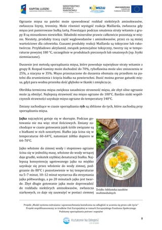 Projekt „Model systemu wdrażania i upowszechniania kształcenia na odległość w uczeniu się przez całe życie”
Projekt współfinansowany ze środków Unii Europejskiej w ramach Europejskiego Funduszu Społecznego
Podstawy sporządzania potraw i napojów
8
Ogrzanie mięsa na patelni może spowodować rozkład niektórych aminokwasów,
zwłaszcza lizyny, treoniny. Może również wystąpić reakcja Maillarda, zwłaszcza gdy
mięso jest panierowane bułką tartą. Powstające podczas smażenia straty witamin z gru-
py B są stosunkowo niewielkie. Składniki mineralne prawie całkowicie pozostają w mię-
sie. Niestety, produkty tracą część węglowodanów i aminokwasów, przez co są mniej
wartościowe dla człowieka. Czasami produkty reakcji Maillarda są toksyczne lub rako-
twórcze. Przykładowo akrylamid, związek potencjalnie toksyczny, tworzy się w tempe-
raturze powyżej 180 °C, szczególnie w produktach pieczonych lub smażonych (np. frytki
ziemniaczane).
Duszenie jest metodą sporządzania mięsa, które powoduje największe straty witamin z
grupy B. Rozpad tiaminy może dochodzić do 70%, ryboflawina może ulec zniszczeniu w
25%, a niacyna w 35%. Mięso przeznaczone do duszenia obsmaża się przedtem na pa-
telni dla zrumienienia i ścięcia białka na powierzchni. Dusić można gorsze gatunki mię-
sa, gdyż para wodna przenika dość głęboko w tkanki i zmiękcza je.
Obróbka termiczna mięsa zwiększa zasadniczo strawność mięsa, ale zbyt silne ogrzanie
może ją obniżyć. Najlepszą strawność ma mięso ogrzane do 100°C. Bardzo niski współ-
czynnik strawności uzyskuje mięso ogrzane do temperatury 140°C.
Zmiany zachodzące w czasie sporządzania ryb są zbliżone do tych, które zachodzą przy
sporządzaniu mięsa.
Jajka najczęściej gotuje się w skorupie. Podczas go-
towania nie ma więc strat ilościowych. Zmiany za-
chodzące w czasie gotowania jajek ściśle związane są
z białkami w nich zawartymi. Białko jaja ścina się w
temperaturze 60–64°C, natomiast żółtko dopiero w
64–70°C.
Jajko włożone do zimnej wody i stopniowo ogrzane
ścina się w jednolitą masę, włożone do wody wrzącej
daje grudki, wskutek szybkiej denaturacji białka. Naj-
lepszą konsystencję ugotowanego jajka na miękko
uzyskuje się przez włożenie do wody zimnej, pod-
grzanie do 80°C i pozostawienie w tej temperaturze
na 5–7 minut, 10–12 minut wystarcza dla otrzymania
jajka półtwardego, a po 20 minutach jajko jest twar-
de. Zbyt długie gotowanie jajka może doprowadzić
do rozkładu niektórych aminokwasów, zwłaszcza
siarkowych, co daje się zauważyć w postaci ciemnej
 